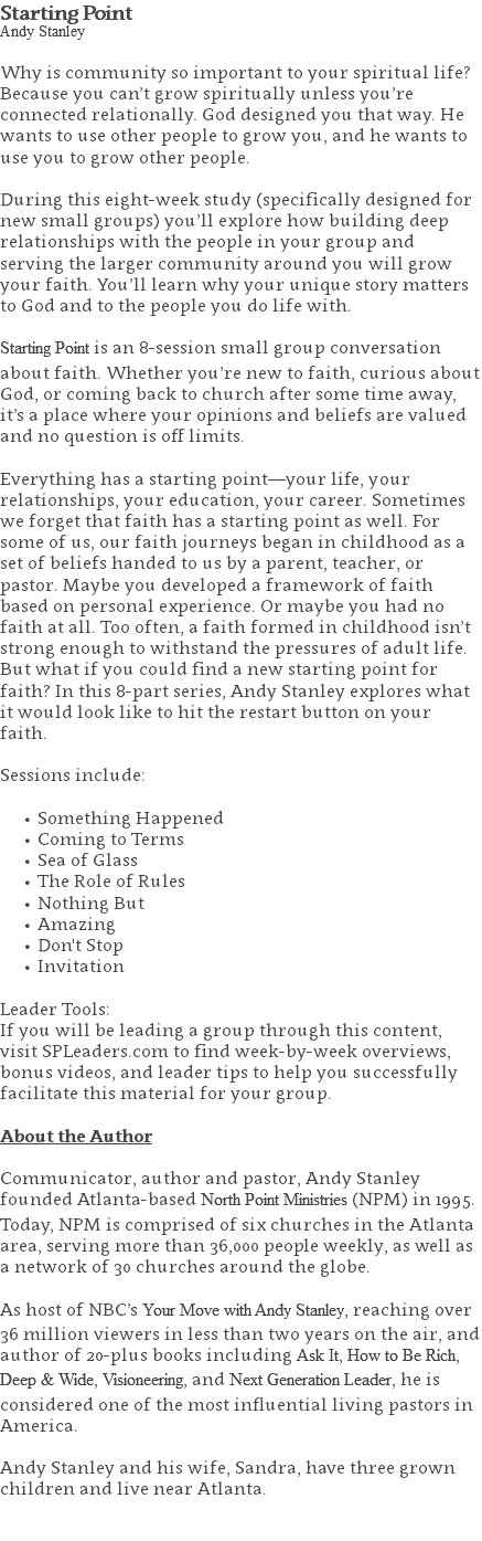 Starting Point Andy Stanley Why is community so important to your spiritual life? Because you can’t grow spiritually unless you’re connected relationally. God designed you that way. He wants to use other people to grow you, and he wants to use you to grow other people. During this eight-week study (specifically designed for new small groups) you’ll explore how building deep relationships with the people in your group and serving the larger community around you will grow your faith. You’ll learn why your unique story matters to God and to the people you do life with. Starting Point is an 8-session small group conversation about faith. Whether you’re new to faith, curious about God, or coming back to church after some time away, it’s a place where your opinions and beliefs are valued and no question is off limits. Everything has a starting point—your life, your relationships, your education, your career. Sometimes we forget that faith has a starting point as well. For some of us, our faith journeys began in childhood as a set of beliefs handed to us by a parent, teacher, or pastor. Maybe you developed a framework of faith based on personal experience. Or maybe you had no faith at all. Too often, a faith formed in childhood isn’t strong enough to withstand the pressures of adult life. But what if you could find a new starting point for faith? In this 8-part series, Andy Stanley explores what it would look like to hit the restart button on your faith. Sessions include: Something Happened Coming to Terms Sea of Glass The Role of Rules Nothing But Amazing Don't Stop Invitation Leader Tools: If you will be leading a group through this content, visit SPLeaders.com to find week-by-week overviews, bonus videos, and leader tips to help you successfully facilitate this material for your group. About the Author Communicator, author and pastor, Andy Stanley founded Atlanta-based North Point Ministries (NPM) in 1995. Today, NPM is comprised of six churches in the Atlanta area, serving more than 36,000 people weekly, as well as a network of 30 churches around the globe.   As host of NBC’s Your Move with Andy Stanley, reaching over 36 million viewers in less than two years on the air, and author of 20-plus books including Ask It, How to Be Rich, Deep & Wide, Visioneering, and Next Generation Leader, he is considered one of the most influential living pastors in America.   Andy Stanley and his wife, Sandra, have three grown children and live near Atlanta. 
