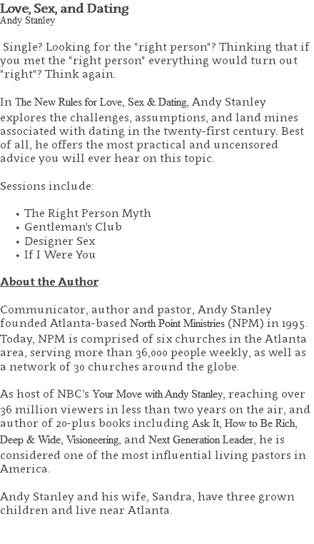 Love, Sex, and Dating Andy Stanley Single? Looking for the "right person"? Thinking that if you met the "right person" everything would turn out "right"? Think again. In The New Rules for Love, Sex & Dating, Andy Stanley explores the challenges, assumptions, and land mines associated with dating in the twenty-first century. Best of all, he offers the most practical and uncensored advice you will ever hear on this topic. Sessions include: The Right Person Myth Gentleman's Club Designer Sex If I Were You About the Author Communicator, author and pastor, Andy Stanley founded Atlanta-based North Point Ministries (NPM) in 1995. Today, NPM is comprised of six churches in the Atlanta area, serving more than 36,000 people weekly, as well as a network of 30 churches around the globe.   As host of NBC’s Your Move with Andy Stanley, reaching over 36 million viewers in less than two years on the air, and author of 20-plus books including Ask It, How to Be Rich, Deep & Wide, Visioneering, and Next Generation Leader, he is considered one of the most influential living pastors in America.   Andy Stanley and his wife, Sandra, have three grown children and live near Atlanta. 