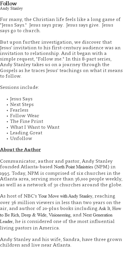 Follow Andy Stanley For many, the Christian life feels like a long game of "Jesus Says." Jesus says pray. Jesus says give. Jesus says go to church. But upon further investigation, we discover that Jesus' invitation to his first-century audience was an invitation to relationship. And it began with a simple request, "Follow me." In this 8-part series, Andy Stanley takes us on a journey through the Gospels as he traces Jesus' teachings on what it means to follow. Sessions include: Jesus Says Next Steps Fearless Follow Wear The Fine Print What I Want to Want Leading Great Unfollow About the Author Communicator, author and pastor, Andy Stanley founded Atlanta-based North Point Ministries (NPM) in 1995. Today, NPM is comprised of six churches in the Atlanta area, serving more than 36,000 people weekly, as well as a network of 30 churches around the globe.   As host of NBC’s Your Move with Andy Stanley, reaching over 36 million viewers in less than two years on the air, and author of 20-plus books including Ask It, How to Be Rich, Deep & Wide, Visioneering, and Next Generation Leader, he is considered one of the most influential living pastors in America.   Andy Stanley and his wife, Sandra, have three grown children and live near Atlanta. 