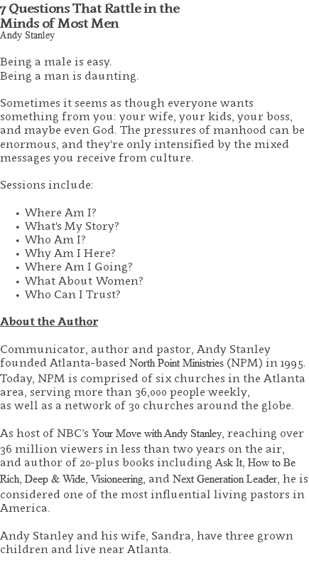 7 Questions That Rattle in the  Minds of Most Men Andy Stanley Being a male is easy. Being a man is daunting. Sometimes it seems as though everyone wants something from you: your wife, your kids, your boss, and maybe even God. The pressures of manhood can be enormous, and they're only intensified by the mixed messages you receive from culture. Sessions include: Where Am I? What's My Story? Who Am I? Why Am I Here? Where Am I Going? What About Women? Who Can I Trust? About the Author Communicator, author and pastor, Andy Stanley founded Atlanta-based North Point Ministries (NPM) in 1995. Today, NPM is comprised of six churches in the Atlanta area, serving more than 36,000 people weekly,  as well as a network of 30 churches around the globe.   As host of NBC’s Your Move with Andy Stanley, reaching over 36 million viewers in less than two years on the air, and author of 20-plus books including Ask It, How to Be Rich, Deep & Wide, Visioneering, and Next Generation Leader, he is considered one of the most influential living pastors in America.   Andy Stanley and his wife, Sandra, have three grown children and live near Atlanta. 