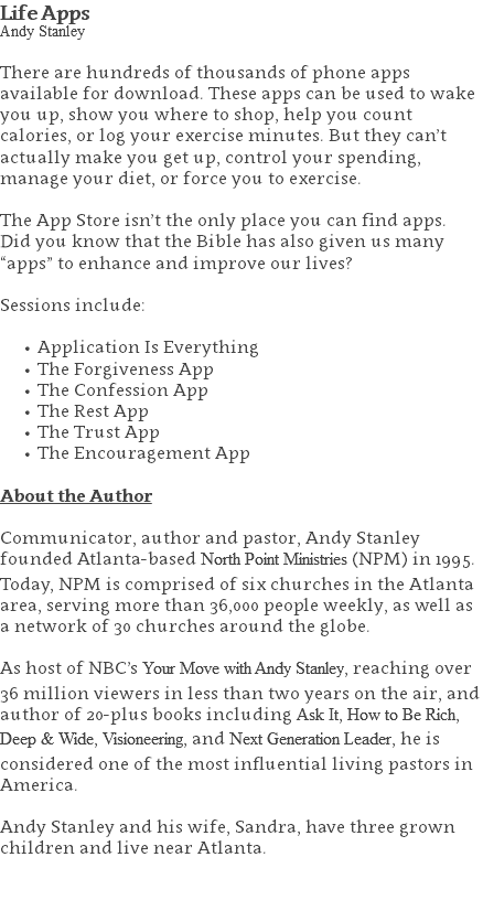 Life Apps Andy Stanley There are hundreds of thousands of phone apps available for download. These apps can be used to wake you up, show you where to shop, help you count calories, or log your exercise minutes. But they can’t actually make you get up, control your spending, manage your diet, or force you to exercise. The App Store isn’t the only place you can find apps.  Did you know that the Bible has also given us many “apps” to enhance and improve our lives? Sessions include: Application Is Everything The Forgiveness App The Confession App The Rest App The Trust App The Encouragement App About the Author Communicator, author and pastor, Andy Stanley founded Atlanta-based North Point Ministries (NPM) in 1995. Today, NPM is comprised of six churches in the Atlanta area, serving more than 36,000 people weekly, as well as a network of 30 churches around the globe.   As host of NBC’s Your Move with Andy Stanley, reaching over 36 million viewers in less than two years on the air, and author of 20-plus books including Ask It, How to Be Rich, Deep & Wide, Visioneering, and Next Generation Leader, he is considered one of the most influential living pastors in America.   Andy Stanley and his wife, Sandra, have three grown children and live near Atlanta. 