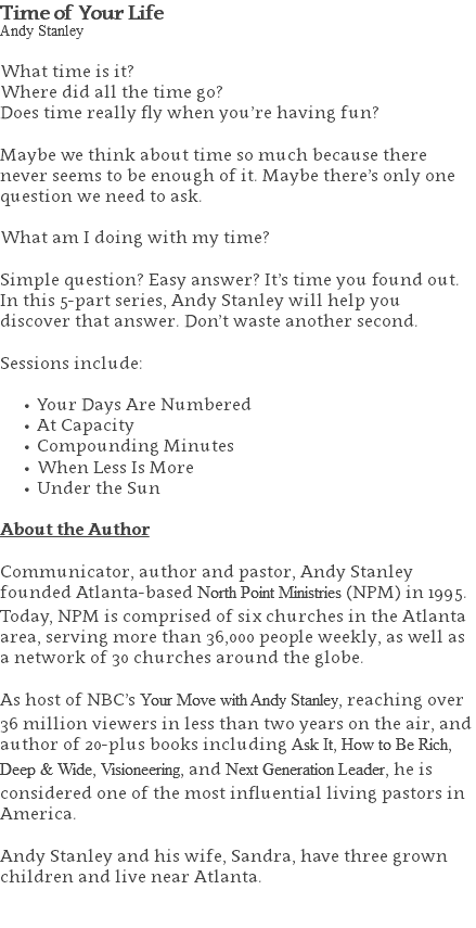 Time of Your Life Andy Stanley What time is it? Where did all the time go? Does time really fly when you’re having fun? Maybe we think about time so much because there never seems to be enough of it. Maybe there’s only one question we need to ask. What am I doing with my time? Simple question? Easy answer? It’s time you found out. In this 5-part series, Andy Stanley will help you discover that answer. Don’t waste another second. Sessions include: Your Days Are Numbered At Capacity Compounding Minutes When Less Is More Under the Sun About the Author Communicator, author and pastor, Andy Stanley founded Atlanta-based North Point Ministries (NPM) in 1995. Today, NPM is comprised of six churches in the Atlanta area, serving more than 36,000 people weekly, as well as a network of 30 churches around the globe.   As host of NBC’s Your Move with Andy Stanley, reaching over 36 million viewers in less than two years on the air, and author of 20-plus books including Ask It, How to Be Rich, Deep & Wide, Visioneering, and Next Generation Leader, he is considered one of the most influential living pastors in America.   Andy Stanley and his wife, Sandra, have three grown children and live near Atlanta. 