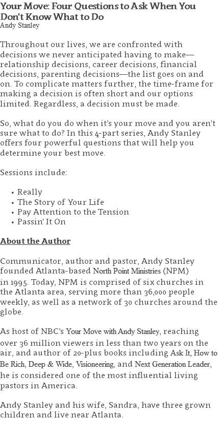 Your Move: Four Questions to Ask When You Don't Know What to Do Andy Stanley Throughout our lives, we are confronted with decisions we never anticipated having to make—relationship decisions, career decisions, financial decisions, parenting decisions—the list goes on and on. To complicate matters further, the time-frame for making a decision is often short and our options limited. Regardless, a decision must be made. So, what do you do when it’s your move and you aren’t sure what to do? In this 4-part series, Andy Stanley offers four powerful questions that will help you determine your best move. Sessions include: Really The Story of Your Life Pay Attention to the Tension Passin' It On About the Author Communicator, author and pastor, Andy Stanley founded Atlanta-based North Point Ministries (NPM)  in 1995. Today, NPM is comprised of six churches in the Atlanta area, serving more than 36,000 people weekly, as well as a network of 30 churches around the globe.   As host of NBC’s Your Move with Andy Stanley, reaching over 36 million viewers in less than two years on the air, and author of 20-plus books including Ask It, How to Be Rich, Deep & Wide, Visioneering, and Next Generation Leader, he is considered one of the most influential living pastors in America.   Andy Stanley and his wife, Sandra, have three grown children and live near Atlanta. 