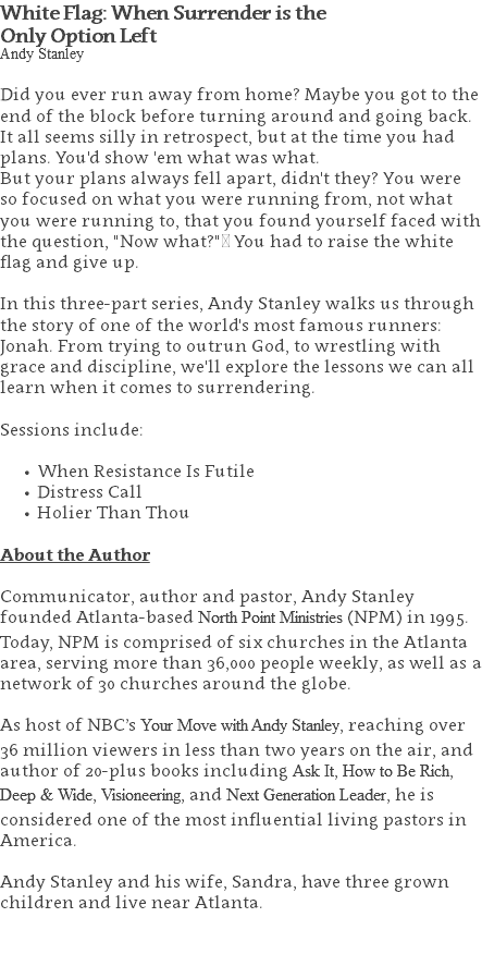 White Flag: When Surrender is the  Only Option Left Andy Stanley Did you ever run away from home? Maybe you got to the end of the block before turning around and going back. It all seems silly in retrospect, but at the time you had plans. You'd show 'em what was what. But your plans always fell apart, didn't they? You were so focused on what you were running from, not what you were running to, that you found yourself faced with the question, "Now what?" You had to raise the white flag and give up. In this three-part series, Andy Stanley walks us through the story of one of the world's most famous runners: Jonah. From trying to outrun God, to wrestling with grace and discipline, we'll explore the lessons we can all learn when it comes to surrendering. Sessions include: When Resistance Is Futile Distress Call Holier Than Thou About the Author Communicator, author and pastor, Andy Stanley founded Atlanta-based North Point Ministries (NPM) in 1995. Today, NPM is comprised of six churches in the Atlanta area, serving more than 36,000 people weekly, as well as a network of 30 churches around the globe.   As host of NBC’s Your Move with Andy Stanley, reaching over 36 million viewers in less than two years on the air, and author of 20-plus books including Ask It, How to Be Rich, Deep & Wide, Visioneering, and Next Generation Leader, he is considered one of the most influential living pastors in America.   Andy Stanley and his wife, Sandra, have three grown children and live near Atlanta. 