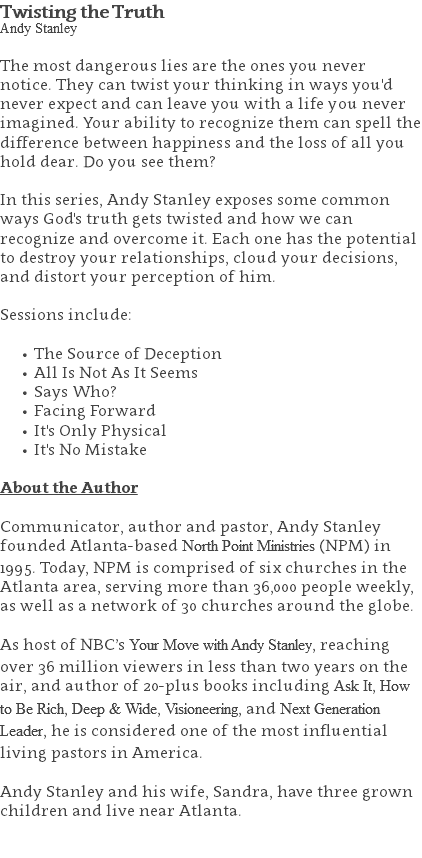 Twisting the Truth Andy Stanley The most dangerous lies are the ones you never notice. They can twist your thinking in ways you'd never expect and can leave you with a life you never imagined. Your ability to recognize them can spell the difference between happiness and the loss of all you hold dear. Do you see them? In this series, Andy Stanley exposes some common ways God's truth gets twisted and how we can recognize and overcome it. Each one has the potential to destroy your relationships, cloud your decisions, and distort your perception of him. Sessions include: The Source of Deception All Is Not As It Seems Says Who? Facing Forward It's Only Physical It's No Mistake About the Author Communicator, author and pastor, Andy Stanley founded Atlanta-based North Point Ministries (NPM) in 1995. Today, NPM is comprised of six churches in the Atlanta area, serving more than 36,000 people weekly, as well as a network of 30 churches around the globe.   As host of NBC’s Your Move with Andy Stanley, reaching over 36 million viewers in less than two years on the air, and author of 20-plus books including Ask It, How to Be Rich, Deep & Wide, Visioneering, and Next Generation Leader, he is considered one of the most influential living pastors in America.   Andy Stanley and his wife, Sandra, have three grown children and live near Atlanta. 