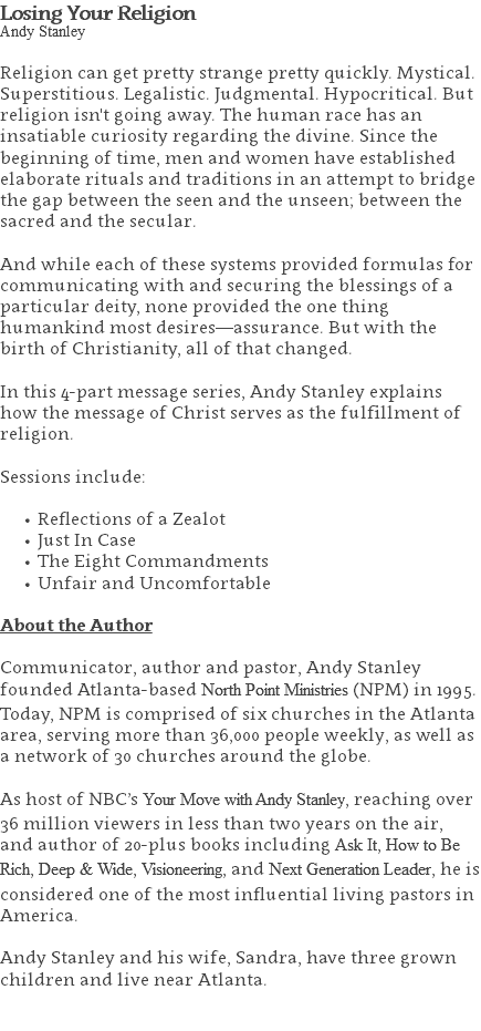 Losing Your Religion Andy Stanley Religion can get pretty strange pretty quickly. Mystical. Superstitious. Legalistic. Judgmental. Hypocritical. But religion isn't going away. The human race has an insatiable curiosity regarding the divine. Since the beginning of time, men and women have established elaborate rituals and traditions in an attempt to bridge the gap between the seen and the unseen; between the sacred and the secular. And while each of these systems provided formulas for communicating with and securing the blessings of a particular deity, none provided the one thing humankind most desires—assurance. But with the birth of Christianity, all of that changed. In this 4-part message series, Andy Stanley explains how the message of Christ serves as the fulfillment of religion. Sessions include: Reflections of a Zealot Just In Case The Eight Commandments Unfair and Uncomfortable About the Author Communicator, author and pastor, Andy Stanley founded Atlanta-based North Point Ministries (NPM) in 1995. Today, NPM is comprised of six churches in the Atlanta area, serving more than 36,000 people weekly, as well as a network of 30 churches around the globe.   As host of NBC’s Your Move with Andy Stanley, reaching over 36 million viewers in less than two years on the air, and author of 20-plus books including Ask It, How to Be Rich, Deep & Wide, Visioneering, and Next Generation Leader, he is considered one of the most influential living pastors in America.   Andy Stanley and his wife, Sandra, have three grown children and live near Atlanta. 