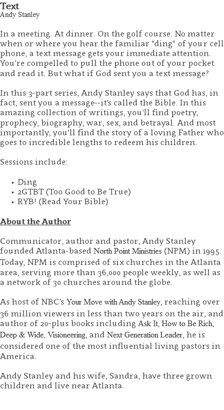 Text Andy Stanley In a meeting. At dinner. On the golf course. No matter when or where you hear the familiar "ding" of your cell phone, a text message gets your immediate attention. You're compelled to pull the phone out of your pocket and read it. But what if God sent you a text message? In this 3-part series, Andy Stanley says that God has, in fact, sent you a message--it's called the Bible. In this amazing collection of writings, you'll find poetry, prophecy, biography, war, sex, and betrayal. And most importantly, you'll find the story of a loving Father who goes to incredible lengths to redeem his children. Sessions include: Ding 2GTBT (Too Good to Be True) RYB! (Read Your Bible) About the Author Communicator, author and pastor, Andy Stanley founded Atlanta-based North Point Ministries (NPM) in 1995. Today, NPM is comprised of six churches in the Atlanta area, serving more than 36,000 people weekly, as well as a network of 30 churches around the globe.   As host of NBC’s Your Move with Andy Stanley, reaching over 36 million viewers in less than two years on the air, and author of 20-plus books including Ask It, How to Be Rich, Deep & Wide, Visioneering, and Next Generation Leader, he is considered one of the most influential living pastors in America.   Andy Stanley and his wife, Sandra, have three grown children and live near Atlanta. 