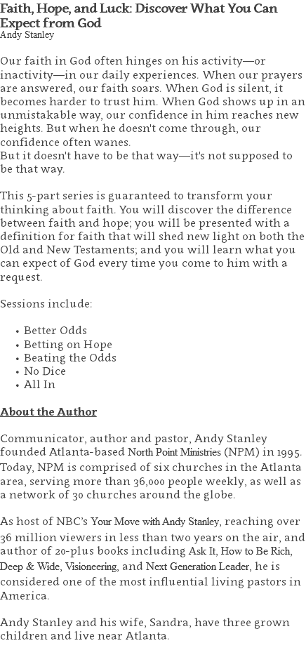 Faith, Hope, and Luck: Discover What You Can Expect from God Andy Stanley Our faith in God often hinges on his activity—or inactivity—in our daily experiences. When our prayers are answered, our faith soars. When God is silent, it becomes harder to trust him. When God shows up in an unmistakable way, our confidence in him reaches new heights. But when he doesn't come through, our confidence often wanes. But it doesn't have to be that way—it's not supposed to be that way. This 5-part series is guaranteed to transform your thinking about faith. You will discover the difference between faith and hope; you will be presented with a definition for faith that will shed new light on both the Old and New Testaments; and you will learn what you can expect of God every time you come to him with a request. Sessions include: Better Odds Betting on Hope Beating the Odds No Dice All In About the Author Communicator, author and pastor, Andy Stanley founded Atlanta-based North Point Ministries (NPM) in 1995. Today, NPM is comprised of six churches in the Atlanta area, serving more than 36,000 people weekly, as well as a network of 30 churches around the globe.   As host of NBC’s Your Move with Andy Stanley, reaching over 36 million viewers in less than two years on the air, and author of 20-plus books including Ask It, How to Be Rich, Deep & Wide, Visioneering, and Next Generation Leader, he is considered one of the most influential living pastors in America.   Andy Stanley and his wife, Sandra, have three grown children and live near Atlanta. 