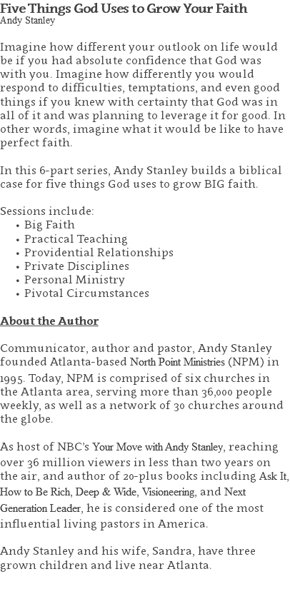 Five Things God Uses to Grow Your Faith Andy Stanley Imagine how different your outlook on life would be if you had absolute confidence that God was with you. Imagine how differently you would respond to difficulties, temptations, and even good things if you knew with certainty that God was in all of it and was planning to leverage it for good. In other words, imagine what it would be like to have perfect faith. In this 6-part series, Andy Stanley builds a biblical case for five things God uses to grow BIG faith. Sessions include: Big Faith Practical Teaching Providential Relationships Private Disciplines Personal Ministry Pivotal Circumstances About the Author Communicator, author and pastor, Andy Stanley founded Atlanta-based North Point Ministries (NPM) in 1995. Today, NPM is comprised of six churches in the Atlanta area, serving more than 36,000 people weekly, as well as a network of 30 churches around the globe.   As host of NBC’s Your Move with Andy Stanley, reaching over 36 million viewers in less than two years on the air, and author of 20-plus books including Ask It, How to Be Rich, Deep & Wide, Visioneering, and Next Generation Leader, he is considered one of the most influential living pastors in America.   Andy Stanley and his wife, Sandra, have three grown children and live near Atlanta. 