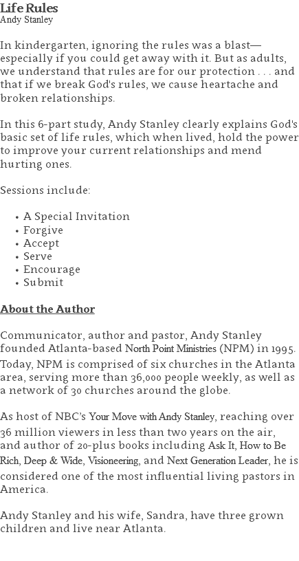 Life Rules Andy Stanley In kindergarten, ignoring the rules was a blast—especially if you could get away with it. But as adults, we understand that rules are for our protection . . . and that if we break God's rules, we cause heartache and broken relationships. In this 6-part study, Andy Stanley clearly explains God's basic set of life rules, which when lived, hold the power to improve your current relationships and mend hurting ones. Sessions include: A Special Invitation Forgive Accept Serve Encourage Submit About the Author Communicator, author and pastor, Andy Stanley founded Atlanta-based North Point Ministries (NPM) in 1995. Today, NPM is comprised of six churches in the Atlanta area, serving more than 36,000 people weekly, as well as a network of 30 churches around the globe.   As host of NBC’s Your Move with Andy Stanley, reaching over 36 million viewers in less than two years on the air, and author of 20-plus books including Ask It, How to Be Rich, Deep & Wide, Visioneering, and Next Generation Leader, he is considered one of the most influential living pastors in America.   Andy Stanley and his wife, Sandra, have three grown children and live near Atlanta. 