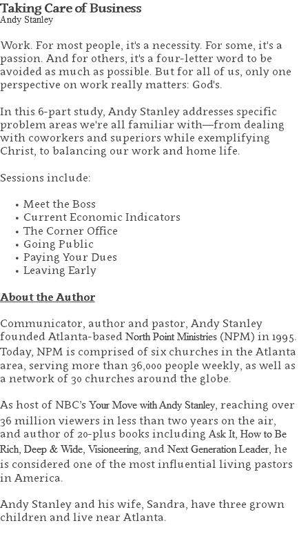 Taking Care of Business Andy Stanley Work. For most people, it's a necessity. For some, it's a passion. And for others, it's a four-letter word to be avoided as much as possible. But for all of us, only one perspective on work really matters: God's. In this 6-part study, Andy Stanley addresses specific problem areas we're all familiar with—from dealing with coworkers and superiors while exemplifying Christ, to balancing our work and home life. Sessions include: Meet the Boss Current Economic Indicators The Corner Office Going Public Paying Your Dues Leaving Early About the Author Communicator, author and pastor, Andy Stanley founded Atlanta-based North Point Ministries (NPM) in 1995. Today, NPM is comprised of six churches in the Atlanta area, serving more than 36,000 people weekly, as well as a network of 30 churches around the globe.   As host of NBC’s Your Move with Andy Stanley, reaching over 36 million viewers in less than two years on the air, and author of 20-plus books including Ask It, How to Be Rich, Deep & Wide, Visioneering, and Next Generation Leader, he is considered one of the most influential living pastors in America.   Andy Stanley and his wife, Sandra, have three grown children and live near Atlanta. 
