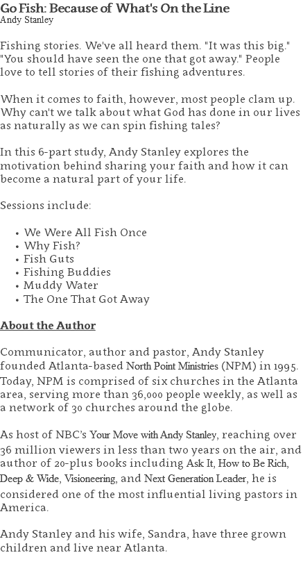 Go Fish: Because of What's On the Line Andy Stanley Fishing stories. We've all heard them. "It was this big." "You should have seen the one that got away." People love to tell stories of their fishing adventures. When it comes to faith, however, most people clam up. Why can't we talk about what God has done in our lives as naturally as we can spin fishing tales? In this 6-part study, Andy Stanley explores the motivation behind sharing your faith and how it can become a natural part of your life. Sessions include: We Were All Fish Once Why Fish? Fish Guts Fishing Buddies Muddy Water The One That Got Away About the Author Communicator, author and pastor, Andy Stanley founded Atlanta-based North Point Ministries (NPM) in 1995. Today, NPM is comprised of six churches in the Atlanta area, serving more than 36,000 people weekly, as well as a network of 30 churches around the globe.   As host of NBC’s Your Move with Andy Stanley, reaching over 36 million viewers in less than two years on the air, and author of 20-plus books including Ask It, How to Be Rich, Deep & Wide, Visioneering, and Next Generation Leader, he is considered one of the most influential living pastors in America.   Andy Stanley and his wife, Sandra, have three grown children and live near Atlanta. 