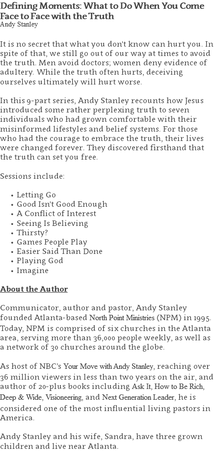 Defining Moments: What to Do When You Come Face to Face with the Truth Andy Stanley It is no secret that what you don't know can hurt you. In spite of that, we still go out of our way at times to avoid the truth. Men avoid doctors; women deny evidence of adultery. While the truth often hurts, deceiving ourselves ultimately will hurt worse. In this 9-part series, Andy Stanley recounts how Jesus introduced some rather perplexing truth to seven individuals who had grown comfortable with their misinformed lifestyles and belief systems. For those who had the courage to embrace the truth, their lives were changed forever. They discovered firsthand that the truth can set you free. Sessions include: Letting Go Good Isn't Good Enough A Conflict of Interest Seeing Is Believing Thirsty? Games People Play Easier Said Than Done Playing God Imagine About the Author Communicator, author and pastor, Andy Stanley founded Atlanta-based North Point Ministries (NPM) in 1995. Today, NPM is comprised of six churches in the Atlanta area, serving more than 36,000 people weekly, as well as a network of 30 churches around the globe.   As host of NBC’s Your Move with Andy Stanley, reaching over 36 million viewers in less than two years on the air, and author of 20-plus books including Ask It, How to Be Rich, Deep & Wide, Visioneering, and Next Generation Leader, he is considered one of the most influential living pastors in America.   Andy Stanley and his wife, Sandra, have three grown children and live near Atlanta. 