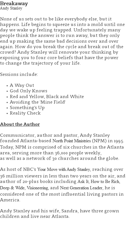 Breakaway Andy Stanley None of us sets out to be like everybody else, but it happens. Life begins to squeeze us into a mold until one day we wake up feeling trapped. Unfortunately many people think the answer is to run away, but they only end up making the same bad decisions over and over again. How do you break the cycle and break out of the crowd? Andy Stanley will renovate your thinking by exposing you to four core beliefs that have the power  to change the trajectory of your life. Sessions include: A Way Out God Only Knows Red and Yellow, Black and White Avoiding the 'Mine Field' Something's Up Reality Check About the Author Communicator, author and pastor, Andy Stanley founded Atlanta-based North Point Ministries (NPM) in 1995. Today, NPM is comprised of six churches in the Atlanta area, serving more than 36,000 people weekly,  as well as a network of 30 churches around the globe.   As host of NBC’s Your Move with Andy Stanley, reaching over 36 million viewers in less than two years on the air, and author of 20-plus books including Ask It, How to Be Rich, Deep & Wide, Visioneering, and Next Generation Leader, he is considered one of the most influential living pastors in America.   Andy Stanley and his wife, Sandra, have three grown children and live near Atlanta. 