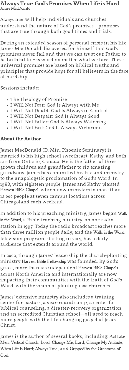 Always True: God's Promises When Life is Hard James MacDonald Always True will help individuals and churches understand the nature of God’s promises—promises that are true through both good times and trials. During an extended season of personal crisis in his life, James MacDonald discovered for himself that God’s promises never fail and that we can trust our Father to be faithful to His word no matter what we face. These universal promises are based on biblical truths and principles that provide hope for all believers in the face of hardship. Sessions include: The Theology of Promise I Will Not Fear: God Is Always with Me I Will Not Doubt: God Is Always in Control I Will Not Despair: God Is Always Good I Will Not Falter: God Is Always Watching I Will Not Fail: God Is Always Victorious About the Author James MacDonald (D. Min. Phoenix Seminary) is married to his high school sweetheart, Kathy, and both are from Ontario, Canada. He is the father of three grown children and grandfather to six amazing grandsons. James has committed his life and ministry to the unapologetic proclamation of God’s Word. In 1988, with eighteen people, James and Kathy planted Harvest Bible Chapel, which now ministers to more than 12,000 people at seven campus locations across Chicagoland each weekend. In addition to his preaching ministry, James began Walk in the Word, a Bible-teaching ministry, on one radio station in 1997. Today the radio broadcast reaches more than three million people daily, and the Walk in the Word television program, starting in 2014, has a daily audience that extends around the world. In 2002, through James’ leadership the church-planting ministry Harvest Bible Fellowship was founded. By God’s grace, more than 100 independent Harvest Bible Chapels across North America and internationally are now impacting their communities with the truth of God’s Word, with the vision of planting 1000 churches. James’ extensive ministry also includes a training center for pastors, a year-round camp, a center for biblical counseling, a disaster-recovery organization, and an accredited Christian school—all used to reach more people with the life-changing gospel of Jesus Christ. James is the author of several books, including: Act Like Men; Vertical Church; Lord, Change Me; Lord, Change My Attitude; When Life is Hard; Always True; and Gripped by the Greatness of God. 