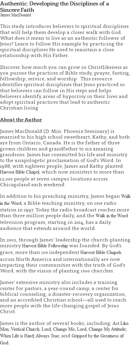 Authentic: Developing the Disciplines of a  Sincere Faith James MacDonald This study introduces believers to spiritual disciplines that will help them develop a closer walk with God. What does it mean to live as an authentic follower of Jesus? Learn to follow His example by practicing the spiritual disciplines He used to maintain a close relationship with His Father. Discover how much you can grow in Christlikeness as you pursue the practices of Bible study, prayer, fasting, fellowship, service, and worship. This resource identifies spiritual disciplines that Jesus practiced so that believers can follow in His steps and helps believers identify areas of hypocrisy in their lives and adopt spiritual practices that lead to authentic Christian living About the Author James MacDonald (D. Min. Phoenix Seminary) is married to his high school sweetheart, Kathy, and both are from Ontario, Canada. He is the father of three grown children and grandfather to six amazing grandsons. James has committed his life and ministry to the unapologetic proclamation of God’s Word. In 1988, with eighteen people, James and Kathy planted Harvest Bible Chapel, which now ministers to more than 12,000 people at seven campus locations across Chicagoland each weekend. In addition to his preaching ministry, James began Walk in the Word, a Bible-teaching ministry, on one radio station in 1997. Today the radio broadcast reaches more than three million people daily, and the Walk in the Word television program, starting in 2014, has a daily audience that extends around the world. In 2002, through James’ leadership the church-planting ministry Harvest Bible Fellowship was founded. By God’s grace, more than 100 independent Harvest Bible Chapels across North America and internationally are now impacting their communities with the truth of God’s Word, with the vision of planting 1000 churches. James’ extensive ministry also includes a training center for pastors, a year-round camp, a center for biblical counseling, a disaster-recovery organization, and an accredited Christian school—all used to reach more people with the life-changing gospel of Jesus Christ. James is the author of several books, including: Act Like Men; Vertical Church; Lord, Change Me; Lord, Change My Attitude; When Life is Hard; Always True; and Gripped by the Greatness of God. 