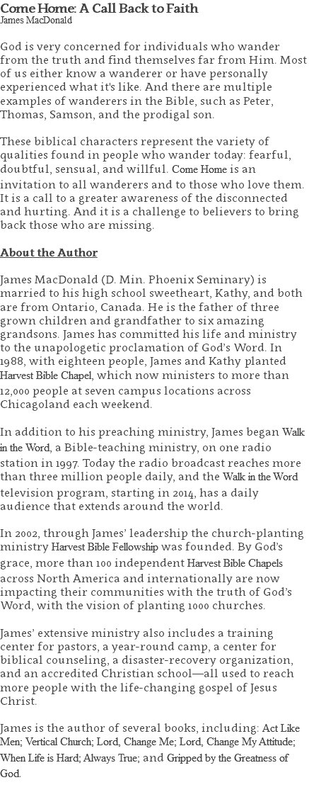 Come Home: A Call Back to Faith James MacDonald God is very concerned for individuals who wander from the truth and find themselves far from Him. Most of us either know a wanderer or have personally experienced what it's like. And there are multiple examples of wanderers in the Bible, such as Peter, Thomas, Samson, and the prodigal son. These biblical characters represent the variety of qualities found in people who wander today: fearful, doubtful, sensual, and willful. Come Home is an invitation to all wanderers and to those who love them. It is a call to a greater awareness of the disconnected and hurting. And it is a challenge to believers to bring back those who are missing. About the Author James MacDonald (D. Min. Phoenix Seminary) is married to his high school sweetheart, Kathy, and both are from Ontario, Canada. He is the father of three grown children and grandfather to six amazing grandsons. James has committed his life and ministry to the unapologetic proclamation of God’s Word. In 1988, with eighteen people, James and Kathy planted Harvest Bible Chapel, which now ministers to more than 12,000 people at seven campus locations across Chicagoland each weekend. In addition to his preaching ministry, James began Walk in the Word, a Bible-teaching ministry, on one radio station in 1997. Today the radio broadcast reaches more than three million people daily, and the Walk in the Word television program, starting in 2014, has a daily audience that extends around the world. In 2002, through James’ leadership the church-planting ministry Harvest Bible Fellowship was founded. By God’s grace, more than 100 independent Harvest Bible Chapels across North America and internationally are now impacting their communities with the truth of God’s Word, with the vision of planting 1000 churches. James’ extensive ministry also includes a training center for pastors, a year-round camp, a center for biblical counseling, a disaster-recovery organization, and an accredited Christian school—all used to reach more people with the life-changing gospel of Jesus Christ. James is the author of several books, including: Act Like Men; Vertical Church; Lord, Change Me; Lord, Change My Attitude; When Life is Hard; Always True; and Gripped by the Greatness of God. 