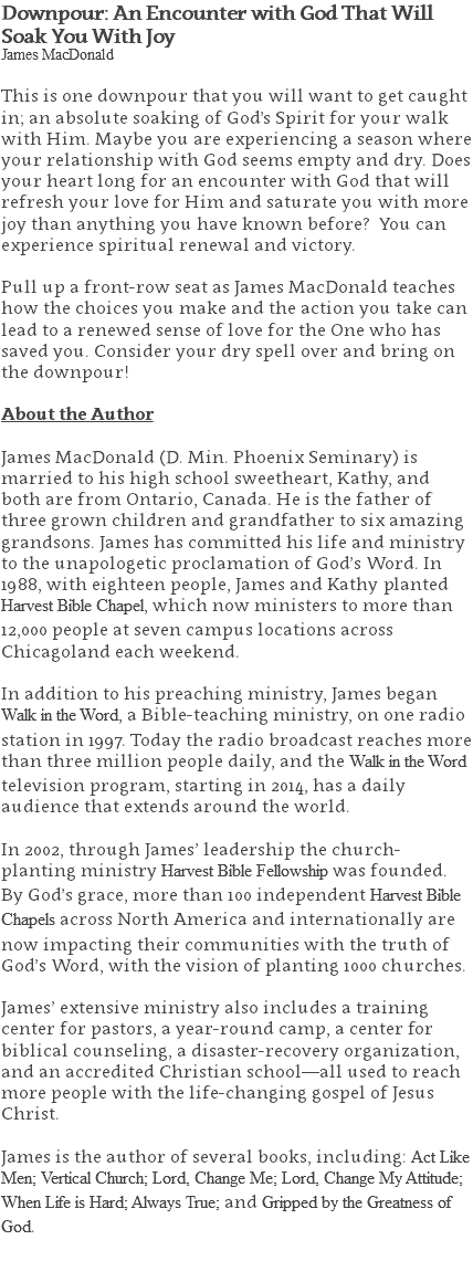 Downpour: An Encounter with God That Will Soak You With Joy James MacDonald This is one downpour that you will want to get caught in; an absolute soaking of God’s Spirit for your walk with Him. Maybe you are experiencing a season where your relationship with God seems empty and dry. Does your heart long for an encounter with God that will refresh your love for Him and saturate you with more joy than anything you have known before? You can experience spiritual renewal and victory. Pull up a front-row seat as James MacDonald teaches how the choices you make and the action you take can lead to a renewed sense of love for the One who has saved you. Consider your dry spell over and bring on the downpour! About the Author James MacDonald (D. Min. Phoenix Seminary) is married to his high school sweetheart, Kathy, and both are from Ontario, Canada. He is the father of three grown children and grandfather to six amazing grandsons. James has committed his life and ministry to the unapologetic proclamation of God’s Word. In 1988, with eighteen people, James and Kathy planted Harvest Bible Chapel, which now ministers to more than 12,000 people at seven campus locations across Chicagoland each weekend. In addition to his preaching ministry, James began Walk in the Word, a Bible-teaching ministry, on one radio station in 1997. Today the radio broadcast reaches more than three million people daily, and the Walk in the Word television program, starting in 2014, has a daily audience that extends around the world. In 2002, through James’ leadership the church-planting ministry Harvest Bible Fellowship was founded. By God’s grace, more than 100 independent Harvest Bible Chapels across North America and internationally are now impacting their communities with the truth of God’s Word, with the vision of planting 1000 churches. James’ extensive ministry also includes a training center for pastors, a year-round camp, a center for biblical counseling, a disaster-recovery organization, and an accredited Christian school—all used to reach more people with the life-changing gospel of Jesus Christ. James is the author of several books, including: Act Like Men; Vertical Church; Lord, Change Me; Lord, Change My Attitude; When Life is Hard; Always True; and Gripped by the Greatness of God. 