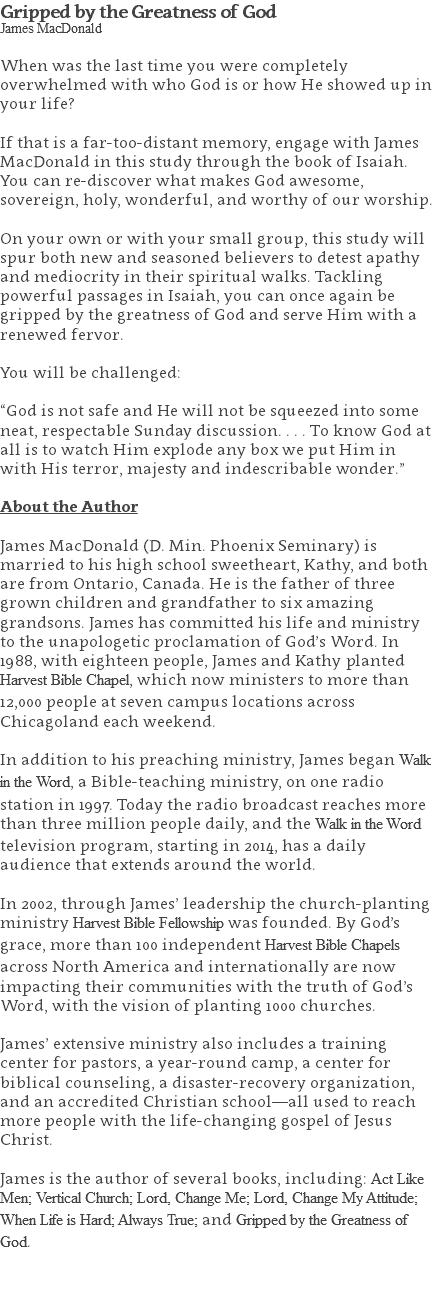 Gripped by the Greatness of God James MacDonald When was the last time you were completely overwhelmed with who God is or how He showed up in your life? If that is a far-too-distant memory, engage with James MacDonald in this study through the book of Isaiah. You can re-discover what makes God awesome, sovereign, holy, wonderful, and worthy of our worship. On your own or with your small group, this study will spur both new and seasoned believers to detest apathy and mediocrity in their spiritual walks. Tackling powerful passages in Isaiah, you can once again be gripped by the greatness of God and serve Him with a renewed fervor. You will be challenged: “God is not safe and He will not be squeezed into some neat, respectable Sunday discussion. . . . To know God at all is to watch Him explode any box we put Him in with His terror, majesty and indescribable wonder.” About the Author James MacDonald (D. Min. Phoenix Seminary) is married to his high school sweetheart, Kathy, and both are from Ontario, Canada. He is the father of three grown children and grandfather to six amazing grandsons. James has committed his life and ministry to the unapologetic proclamation of God’s Word. In 1988, with eighteen people, James and Kathy planted Harvest Bible Chapel, which now ministers to more than 12,000 people at seven campus locations across Chicagoland each weekend. In addition to his preaching ministry, James began Walk in the Word, a Bible-teaching ministry, on one radio station in 1997. Today the radio broadcast reaches more than three million people daily, and the Walk in the Word television program, starting in 2014, has a daily audience that extends around the world. In 2002, through James’ leadership the church-planting ministry Harvest Bible Fellowship was founded. By God’s grace, more than 100 independent Harvest Bible Chapels across North America and internationally are now impacting their communities with the truth of God’s Word, with the vision of planting 1000 churches. James’ extensive ministry also includes a training center for pastors, a year-round camp, a center for biblical counseling, a disaster-recovery organization, and an accredited Christian school—all used to reach more people with the life-changing gospel of Jesus Christ. James is the author of several books, including: Act Like Men; Vertical Church; Lord, Change Me; Lord, Change My Attitude; When Life is Hard; Always True; and Gripped by the Greatness of God. 
