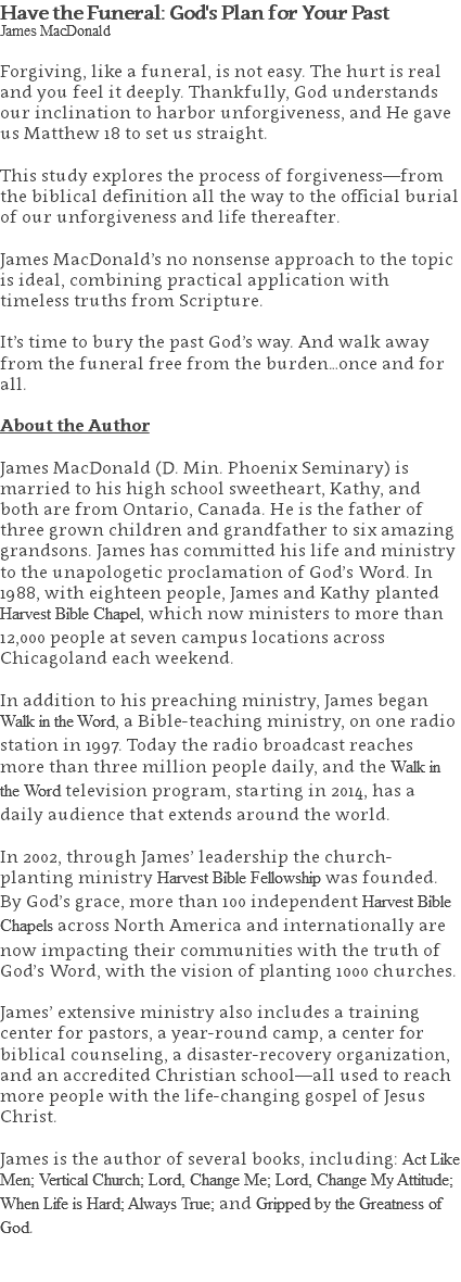 Have the Funeral: God's Plan for Your Past James MacDonald Forgiving, like a funeral, is not easy. The hurt is real and you feel it deeply. Thankfully, God understands our inclination to harbor unforgiveness, and He gave us Matthew 18 to set us straight. This study explores the process of forgiveness—from the biblical definition all the way to the official burial of our unforgiveness and life thereafter. James MacDonald’s no nonsense approach to the topic is ideal, combining practical application with timeless truths from Scripture. It’s time to bury the past God’s way. And walk away from the funeral free from the burden…once and for all. About the Author James MacDonald (D. Min. Phoenix Seminary) is married to his high school sweetheart, Kathy, and both are from Ontario, Canada. He is the father of three grown children and grandfather to six amazing grandsons. James has committed his life and ministry to the unapologetic proclamation of God’s Word. In 1988, with eighteen people, James and Kathy planted Harvest Bible Chapel, which now ministers to more than 12,000 people at seven campus locations across Chicagoland each weekend. In addition to his preaching ministry, James began Walk in the Word, a Bible-teaching ministry, on one radio station in 1997. Today the radio broadcast reaches more than three million people daily, and the Walk in the Word television program, starting in 2014, has a daily audience that extends around the world. In 2002, through James’ leadership the church-planting ministry Harvest Bible Fellowship was founded. By God’s grace, more than 100 independent Harvest Bible Chapels across North America and internationally are now impacting their communities with the truth of God’s Word, with the vision of planting 1000 churches. James’ extensive ministry also includes a training center for pastors, a year-round camp, a center for biblical counseling, a disaster-recovery organization, and an accredited Christian school—all used to reach more people with the life-changing gospel of Jesus Christ. James is the author of several books, including: Act Like Men; Vertical Church; Lord, Change Me; Lord, Change My Attitude; When Life is Hard; Always True; and Gripped by the Greatness of God. 