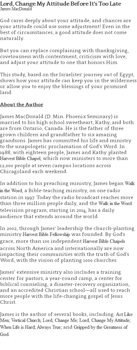 Lord, Change My Attitude Before It's Too Late James MacDonald God cares deeply about your attitude, and chances are your attitude could use some adjustment! Even in the best of circumstances, a good attitude does not come naturally. But you can replace complaining with thanksgiving, covetousness with contentment, criticism with love, and adjust your attitude to one that honors Him. This study, based on the Israelites' journey out of Egypt, shows how your attitude can keep you in the wilderness or allow you to enjoy the blessings of your promised land. About the Author James MacDonald (D. Min. Phoenix Seminary) is married to his high school sweetheart, Kathy, and both are from Ontario, Canada. He is the father of three grown children and grandfather to six amazing grandsons. James has committed his life and ministry to the unapologetic proclamation of God’s Word. In 1988, with eighteen people, James and Kathy planted Harvest Bible Chapel, which now ministers to more than 12,000 people at seven campus locations across Chicagoland each weekend. In addition to his preaching ministry, James began Walk in the Word, a Bible-teaching ministry, on one radio station in 1997. Today the radio broadcast reaches more than three million people daily, and the Walk in the Word television program, starting in 2014, has a daily audience that extends around the world. In 2002, through James’ leadership the church-planting ministry Harvest Bible Fellowship was founded. By God’s grace, more than 100 independent Harvest Bible Chapels across North America and internationally are now impacting their communities with the truth of God’s Word, with the vision of planting 1000 churches. James’ extensive ministry also includes a training center for pastors, a year-round camp, a center for biblical counseling, a disaster-recovery organization, and an accredited Christian school—all used to reach more people with the life-changing gospel of Jesus Christ. James is the author of several books, including: Act Like Men; Vertical Church; Lord, Change Me; Lord, Change My Attitude; When Life is Hard; Always True; and Gripped by the Greatness of God. 