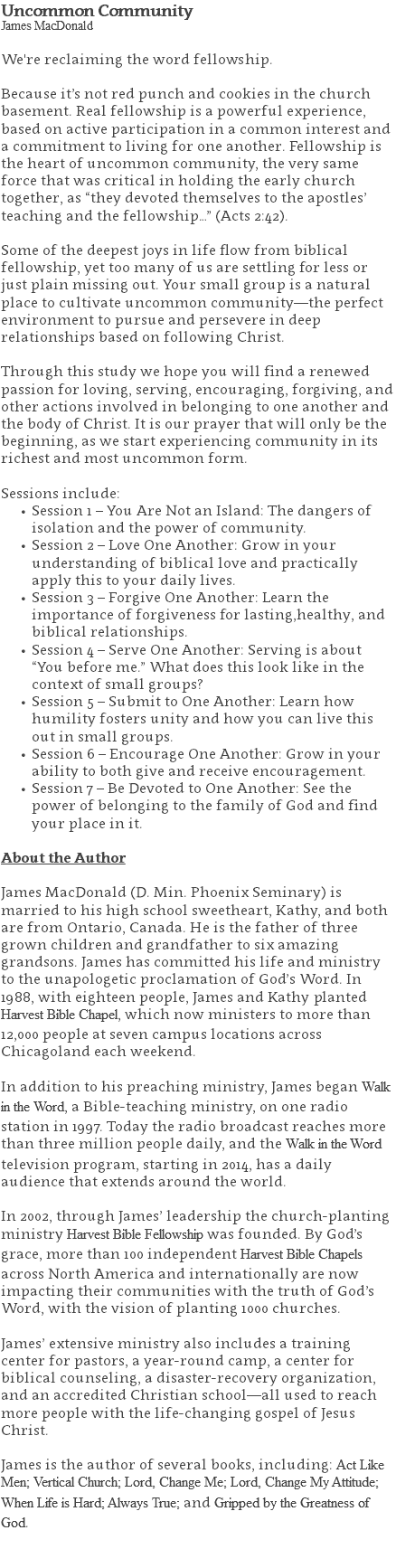 Uncommon Community James MacDonald We're reclaiming the word fellowship. Because it’s not red punch and cookies in the church basement. Real fellowship is a powerful experience, based on active participation in a common interest and a commitment to living for one another. Fellowship is the heart of uncommon community, the very same force that was critical in holding the early church together, as “they devoted themselves to the apostles’ teaching and the fellowship…” (Acts 2:42). Some of the deepest joys in life flow from biblical fellowship, yet too many of us are settling for less or just plain missing out. Your small group is a natural place to cultivate uncommon community—the perfect environment to pursue and persevere in deep relationships based on following Christ. Through this study we hope you will find a renewed passion for loving, serving, encouraging, forgiving, and other actions involved in belonging to one another and the body of Christ. It is our prayer that will only be the beginning, as we start experiencing community in its richest and most uncommon form. Sessions include: Session 1 – You Are Not an Island: The dangers of isolation and the power of community. Session 2 – Love One Another: Grow in your understanding of biblical love and practically apply this to your daily lives. Session 3 – Forgive One Another: Learn the importance of forgiveness for lasting,healthy, and biblical relationships. Session 4 – Serve One Another: Serving is about “You before me.” What does this look like in the context of small groups? Session 5 – Submit to One Another: Learn how humility fosters unity and how you can live this out in small groups. Session 6 – Encourage One Another: Grow in your ability to both give and receive encouragement. Session 7 – Be Devoted to One Another: See the power of belonging to the family of God and find your place in it. About the Author James MacDonald (D. Min. Phoenix Seminary) is married to his high school sweetheart, Kathy, and both are from Ontario, Canada. He is the father of three grown children and grandfather to six amazing grandsons. James has committed his life and ministry to the unapologetic proclamation of God’s Word. In 1988, with eighteen people, James and Kathy planted Harvest Bible Chapel, which now ministers to more than 12,000 people at seven campus locations across Chicagoland each weekend. In addition to his preaching ministry, James began Walk in the Word, a Bible-teaching ministry, on one radio station in 1997. Today the radio broadcast reaches more than three million people daily, and the Walk in the Word television program, starting in 2014, has a daily audience that extends around the world. In 2002, through James’ leadership the church-planting ministry Harvest Bible Fellowship was founded. By God’s grace, more than 100 independent Harvest Bible Chapels across North America and internationally are now impacting their communities with the truth of God’s Word, with the vision of planting 1000 churches. James’ extensive ministry also includes a training center for pastors, a year-round camp, a center for biblical counseling, a disaster-recovery organization, and an accredited Christian school—all used to reach more people with the life-changing gospel of Jesus Christ. James is the author of several books, including: Act Like Men; Vertical Church; Lord, Change Me; Lord, Change My Attitude; When Life is Hard; Always True; and Gripped by the Greatness of God. 