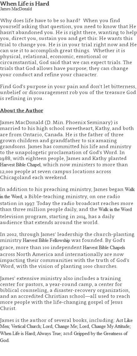 When Life is Hard James MacDonald Why does life have to be so hard? When you find yourself asking that question, you need to know that He hasn't abandoned you. He is right there, wanting to help you, direct you, sustain you and get this: He wants this trial to change you. He is in your trial right now and He can use it to accomplish great things. Whether it is physical, relational, economic, emotional or circumstantial, God said that we can expect trials. The trials that God allows have purpose; they can change your conduct and refine your character. Find God’s purpose in your pain and don’t let bitterness, unbelief or discouragement rob you of the treasure God is refining in you. About the Author James MacDonald (D. Min. Phoenix Seminary) is married to his high school sweetheart, Kathy, and both are from Ontario, Canada. He is the father of three grown children and grandfather to six amazing grandsons. James has committed his life and ministry to the unapologetic proclamation of God’s Word. In 1988, with eighteen people, James and Kathy planted Harvest Bible Chapel, which now ministers to more than 12,000 people at seven campus locations across Chicagoland each weekend. In addition to his preaching ministry, James began Walk in the Word, a Bible-teaching ministry, on one radio station in 1997. Today the radio broadcast reaches more than three million people daily, and the Walk in the Word television program, starting in 2014, has a daily audience that extends around the world. In 2002, through James’ leadership the church-planting ministry Harvest Bible Fellowship was founded. By God’s grace, more than 100 independent Harvest Bible Chapels across North America and internationally are now impacting their communities with the truth of God’s Word, with the vision of planting 1000 churches. James’ extensive ministry also includes a training center for pastors, a year-round camp, a center for biblical counseling, a disaster-recovery organization, and an accredited Christian school—all used to reach more people with the life-changing gospel of Jesus Christ. James is the author of several books, including: Act Like Men; Vertical Church; Lord, Change Me; Lord, Change My Attitude; When Life is Hard; Always True; and Gripped by the Greatness of God. 