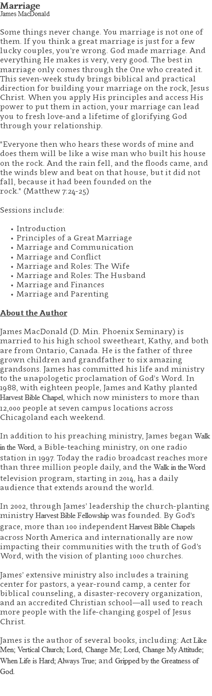 Marriage James MacDonald Some things never change. You marriage is not one of them. If you think a great marriage is just for a few lucky couples, you're wrong. God made marriage. And everything He makes is very, very good. The best in marriage only comes through the One who created it. This seven-week study brings biblical and practical direction for building your marriage on the rock, Jesus Christ. When you apply His principles and access His power to put them in action, your marriage can lead you to fresh love-and a lifetime of glorifying God through your relationship. "Everyone then who hears these words of mine and does them will be like a wise man who built his house on the rock. And the rain fell, and the floods came, and the winds blew and beat on that house, but it did not fall, because it had been founded on the rock." (Matthew 7:24-25) Sessions include: Introduction Principles of a Great Marriage Marriage and Communication Marriage and Conflict Marriage and Roles: The Wife Marriage and Roles: The Husband Marriage and Finances Marriage and Parenting About the Author James MacDonald (D. Min. Phoenix Seminary) is married to his high school sweetheart, Kathy, and both are from Ontario, Canada. He is the father of three grown children and grandfather to six amazing grandsons. James has committed his life and ministry to the unapologetic proclamation of God’s Word. In 1988, with eighteen people, James and Kathy planted Harvest Bible Chapel, which now ministers to more than 12,000 people at seven campus locations across Chicagoland each weekend. In addition to his preaching ministry, James began Walk in the Word, a Bible-teaching ministry, on one radio station in 1997. Today the radio broadcast reaches more than three million people daily, and the Walk in the Word television program, starting in 2014, has a daily audience that extends around the world. In 2002, through James’ leadership the church-planting ministry Harvest Bible Fellowship was founded. By God’s grace, more than 100 independent Harvest Bible Chapels across North America and internationally are now impacting their communities with the truth of God’s Word, with the vision of planting 1000 churches. James’ extensive ministry also includes a training center for pastors, a year-round camp, a center for biblical counseling, a disaster-recovery organization, and an accredited Christian school—all used to reach more people with the life-changing gospel of Jesus Christ. James is the author of several books, including: Act Like Men; Vertical Church; Lord, Change Me; Lord, Change My Attitude; When Life is Hard; Always True; and Gripped by the Greatness of God. 