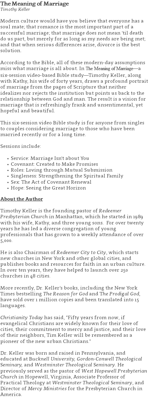 The Meaning of Marriage Timothy Keller Modern culture would have you believe that everyone has a soul mate; that romance is the most important part of a successful marriage; that marriage does not mean 'til death do us part, but merely for as long as my needs are being met; and that when serious differences arise, divorce is the best solution. According to the Bible, all of these modern-day assumptions miss what marriage is all about. In The Meaning of Marriage—a six-session video-based Bible study—Timothy Keller, along with Kathy, his wife of forty years, draws a profound portrait of marriage from the pages of Scripture that neither idealizes nor rejects the institution but points us back to the relationship between God and man. The result is a vision for marriage that is refreshingly frank and unsentimental, yet hopeful and beautiful. This six-session video Bible study is for anyone from singles to couples considering marriage to those who have been married recently or for a long time. Sessions include: Service: Marriage Isn't about You Covenant: Created to Make Promises Roles: Loving through Mutual Submission Singleness: Strengthening the Spiritual Family Sex: The Act of Covenant Renewal Hope: Seeing the Great Horizon About the Author Timothy Keller is the founding pastor of Redeemer Presbyterian Church in Manhattan, which he started in 1989 with his wife, Kathy, and three young sons. For over twenty years he has led a diverse congregation of young professionals that has grown to a weekly attendance of over 5,000. He is also Chairman of Redeemer City to City, which starts new churches in New York and other global cities, and publishes books and resources for faith in an urban culture. In over ten years, they have helped to launch over 250 churches in 48 cities. More recently, Dr. Keller’s books, including the New York Times bestselling The Reason for God and The Prodigal God, have sold over 1 million copies and been translated into 15 languages. Christianity Today has said, “Fifty years from now, if evangelical Christians are widely known for their love of cities, their commitment to mercy and justice, and their love of their neighbors, Tim Keller will be remembered as a pioneer of the new urban Christians.” Dr. Keller was born and raised in Pennsylvania, and educated at Bucknell University, Gordon-Conwell Theological Seminary, and Westminster Theological Seminary. He previously served as the pastor of West Hopewell Presbyterian Church in Hopewell, Virginia, Associate Professor of Practical Theology at Westminster Theological Seminary, and Director of Mercy Ministries for the Presbyterian Church in America. 