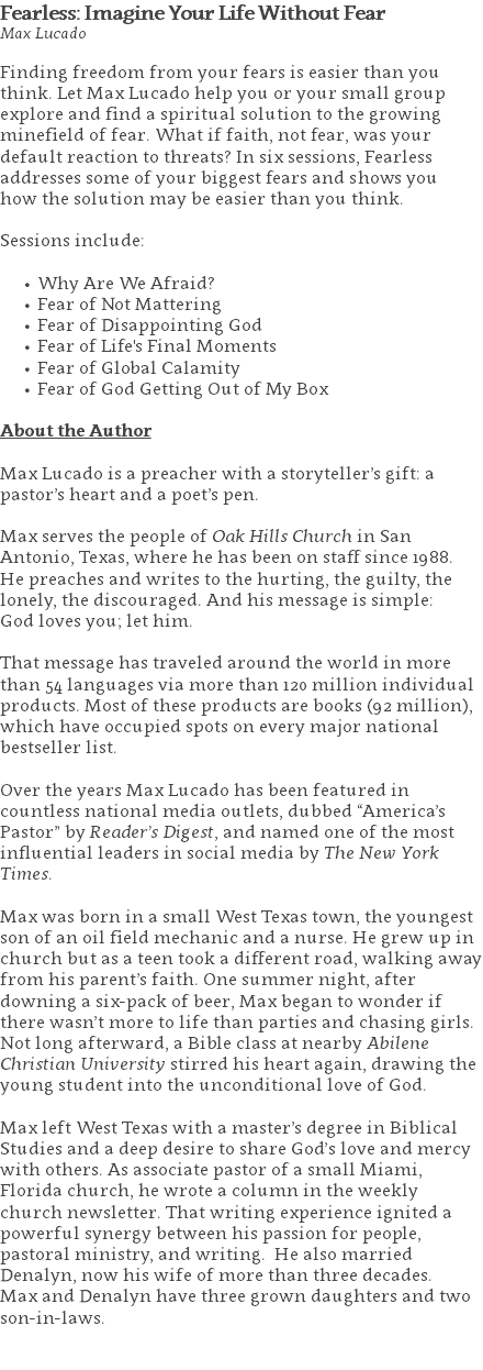 Fearless: Imagine Your Life Without Fear Max Lucado Finding freedom from your fears is easier than you think. Let Max Lucado help you or your small group explore and find a spiritual solution to the growing minefield of fear. What if faith, not fear, was your default reaction to threats? In six sessions, Fearless addresses some of your biggest fears and shows you  how the solution may be easier than you think. Sessions include: Why Are We Afraid? Fear of Not Mattering Fear of Disappointing God Fear of Life's Final Moments Fear of Global Calamity Fear of God Getting Out of My Box About the Author Max Lucado is a preacher with a storyteller’s gift: a pastor’s heart and a poet’s pen. Max serves the people of Oak Hills Church in San Antonio, Texas, where he has been on staff since 1988.  He preaches and writes to the hurting, the guilty, the lonely, the discouraged. And his message is simple:  God loves you; let him. That message has traveled around the world in more than 54 languages via more than 120 million individual products. Most of these products are books (92 million), which have occupied spots on every major national bestseller list. Over the years Max Lucado has been featured in countless national media outlets, dubbed “America’s Pastor” by Reader’s Digest, and named one of the most influential leaders in social media by The New York Times. Max was born in a small West Texas town, the youngest son of an oil field mechanic and a nurse. He grew up in church but as a teen took a different road, walking away from his parent’s faith. One summer night, after downing a six-pack of beer, Max began to wonder if there wasn’t more to life than parties and chasing girls. Not long afterward, a Bible class at nearby Abilene Christian University stirred his heart again, drawing the young student into the unconditional love of God. Max left West Texas with a master’s degree in Biblical Studies and a deep desire to share God’s love and mercy with others. As associate pastor of a small Miami, Florida church, he wrote a column in the weekly church newsletter. That writing experience ignited a powerful synergy between his passion for people, pastoral ministry, and writing. He also married Denalyn, now his wife of more than three decades.  Max and Denalyn have three grown daughters and two son-in-laws. 