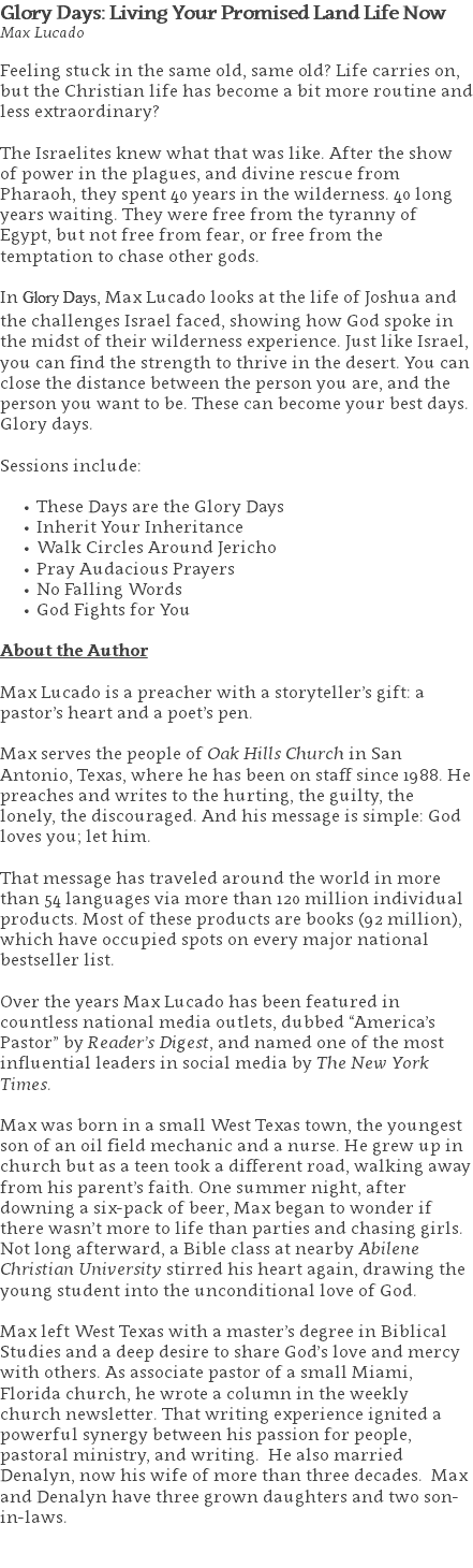 Glory Days: Living Your Promised Land Life Now Max Lucado Feeling stuck in the same old, same old? Life carries on, but the Christian life has become a bit more routine and less extraordinary? The Israelites knew what that was like. After the show of power in the plagues, and divine rescue from Pharaoh, they spent 40 years in the wilderness. 40 long years waiting. They were free from the tyranny of Egypt, but not free from fear, or free from the temptation to chase other gods. In Glory Days, Max Lucado looks at the life of Joshua and the challenges Israel faced, showing how God spoke in the midst of their wilderness experience. Just like Israel, you can find the strength to thrive in the desert. You can close the distance between the person you are, and the person you want to be. These can become your best days. Glory days. Sessions include: These Days are the Glory Days Inherit Your Inheritance Walk Circles Around Jericho Pray Audacious Prayers No Falling Words God Fights for You About the Author Max Lucado is a preacher with a storyteller’s gift: a pastor’s heart and a poet’s pen. Max serves the people of Oak Hills Church in San Antonio, Texas, where he has been on staff since 1988. He preaches and writes to the hurting, the guilty, the lonely, the discouraged. And his message is simple: God loves you; let him. That message has traveled around the world in more than 54 languages via more than 120 million individual products. Most of these products are books (92 million), which have occupied spots on every major national bestseller list. Over the years Max Lucado has been featured in countless national media outlets, dubbed “America’s Pastor” by Reader’s Digest, and named one of the most influential leaders in social media by The New York Times. Max was born in a small West Texas town, the youngest son of an oil field mechanic and a nurse. He grew up in church but as a teen took a different road, walking away from his parent’s faith. One summer night, after downing a six-pack of beer, Max began to wonder if there wasn’t more to life than parties and chasing girls. Not long afterward, a Bible class at nearby Abilene Christian University stirred his heart again, drawing the young student into the unconditional love of God. Max left West Texas with a master’s degree in Biblical Studies and a deep desire to share God’s love and mercy with others. As associate pastor of a small Miami, Florida church, he wrote a column in the weekly church newsletter. That writing experience ignited a powerful synergy between his passion for people, pastoral ministry, and writing. He also married Denalyn, now his wife of more than three decades. Max and Denalyn have three grown daughters and two son-in-laws. 