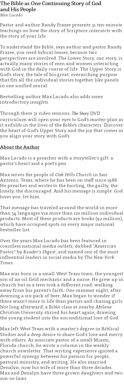 The Bible as One Continuing Story of God  and His People Max Lucado Pastor and author Randy Frazee presents 31 ten-minute teachings on how the story of Scripture intersects with the story of your life. To understand the Bible, says author and pastor Randy Frazee, you need bifocal lenses, because two perspectives are involved. The Lower Story, our story, is actually many stories of men and women interacting with God in the daily course of life. The Upper Story is God's story, the tale of his great, overarching purpose that fits all the individual stories together like panels in one unified mural. Bestselling author Max Lucado also adds some introductory insights. Through these 31 video sessions, The Story DVD curriculum will open your eyes to God's master-plan as it unfolds in the lives of the Bible's characters. Discover the heart of God's Upper Story and the joy that comes as you align your story with God's. About the Author Max Lucado is a preacher with a storyteller’s gift: a pastor’s heart and a poet’s pen. Max serves the people of Oak Hills Church in San Antonio, Texas, where he has been on staff since 1988. He preaches and writes to the hurting, the guilty, the lonely, the discouraged. And his message is simple: God loves you; let him. That message has traveled around the world in more than 54 languages via more than 120 million individual products. Most of these products are books (92 million), which have occupied spots on every major national bestseller list. Over the years Max Lucado has been featured in countless national media outlets, dubbed “America’s Pastor” by Reader’s Digest, and named one of the most influential leaders in social media by The New York Times. Max was born in a small West Texas town, the youngest son of an oil field mechanic and a nurse. He grew up in church but as a teen took a different road, walking away from his parent’s faith. One summer night, after downing a six-pack of beer, Max began to wonder if there wasn’t more to life than parties and chasing girls. Not long afterward, a Bible class at nearby Abilene Christian University stirred his heart again, drawing the young student into the unconditional love of God. Max left West Texas with a master’s degree in Biblical Studies and a deep desire to share God’s love and mercy with others. As associate pastor of a small Miami, Florida church, he wrote a column in the weekly church newsletter. That writing experience ignited a powerful synergy between his passion for people, pastoral ministry, and writing. He also married Denalyn, now his wife of more than three decades. Max and Denalyn have three grown daughters and two son-in-laws. 