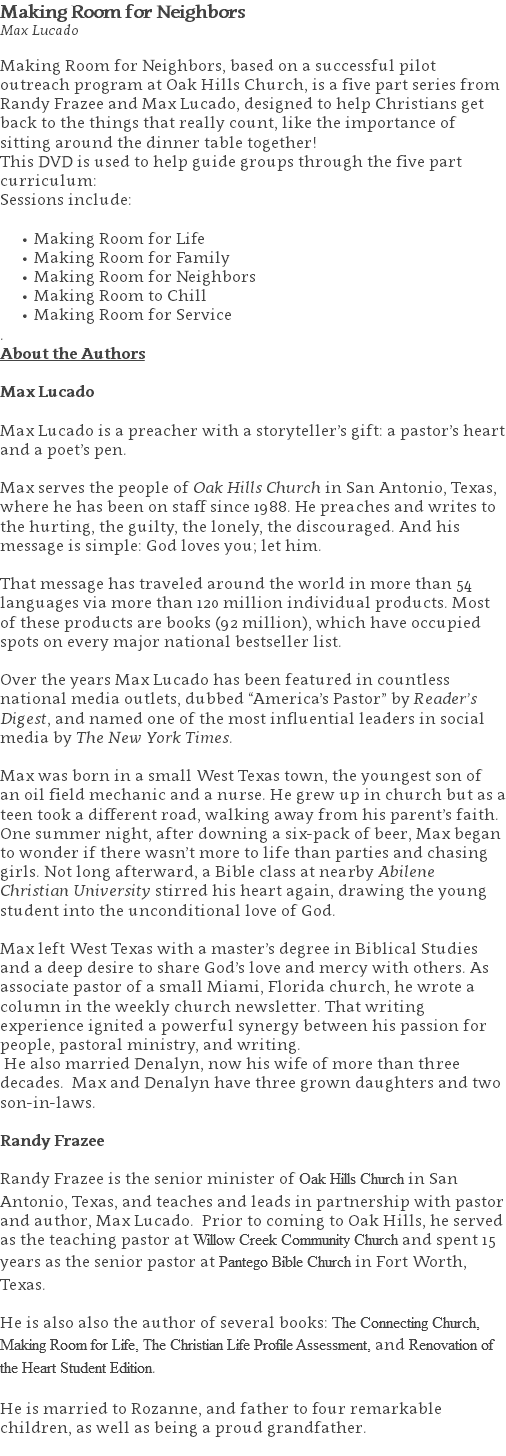Making Room for Neighbors Max Lucado Making Room for Neighbors, based on a successful pilot outreach program at Oak Hills Church, is a five part series from Randy Frazee and Max Lucado, designed to help Christians get back to the things that really count, like the importance of sitting around the dinner table together! This DVD is used to help guide groups through the five part curriculum: Sessions include: Making Room for Life Making Room for Family Making Room for Neighbors Making Room to Chill Making Room for Service . About the Authors Max Lucado Max Lucado is a preacher with a storyteller’s gift: a pastor’s heart and a poet’s pen. Max serves the people of Oak Hills Church in San Antonio, Texas, where he has been on staff since 1988. He preaches and writes to the hurting, the guilty, the lonely, the discouraged. And his message is simple: God loves you; let him. That message has traveled around the world in more than 54 languages via more than 120 million individual products. Most of these products are books (92 million), which have occupied spots on every major national bestseller list. Over the years Max Lucado has been featured in countless national media outlets, dubbed “America’s Pastor” by Reader’s Digest, and named one of the most influential leaders in social media by The New York Times. Max was born in a small West Texas town, the youngest son of an oil field mechanic and a nurse. He grew up in church but as a teen took a different road, walking away from his parent’s faith. One summer night, after downing a six-pack of beer, Max began to wonder if there wasn’t more to life than parties and chasing girls. Not long afterward, a Bible class at nearby Abilene Christian University stirred his heart again, drawing the young student into the unconditional love of God. Max left West Texas with a master’s degree in Biblical Studies and a deep desire to share God’s love and mercy with others. As associate pastor of a small Miami, Florida church, he wrote a column in the weekly church newsletter. That writing experience ignited a powerful synergy between his passion for people, pastoral ministry, and writing. He also married Denalyn, now his wife of more than three decades. Max and Denalyn have three grown daughters and two son-in-laws. Randy Frazee Randy Frazee is the senior minister of Oak Hills Church in San Antonio, Texas, and teaches and leads in partnership with pastor and author, Max Lucado. Prior to coming to Oak Hills, he served as the teaching pastor at Willow Creek Community Church and spent 15 years as the senior pastor at Pantego Bible Church in Fort Worth, Texas. He is also also the author of several books: The Connecting Church, Making Room for Life, The Christian Life Profile Assessment, and Renovation of the Heart Student Edition. He is married to Rozanne, and father to four remarkable children, as well as being a proud grandfather. 