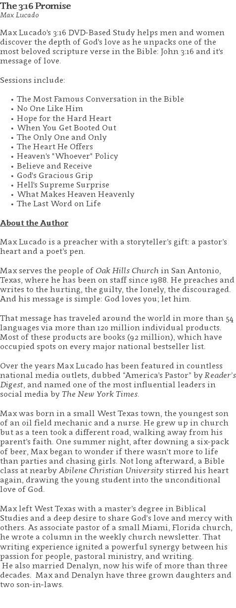 The 3:16 Promise Max Lucado Max Lucado's 3:16 DVD-Based Study helps men and women discover the depth of God's love as he unpacks one of the most beloved scripture verse in the Bible: John 3:16 and it's message of love. Sessions include: The Most Famous Conversation in the Bible No One Like Him Hope for the Hard Heart When You Get Booted Out The Only One and Only The Heart He Offers Heaven's "Whoever" Policy Believe and Receive God's Gracious Grip Hell's Supreme Surprise What Makes Heaven Heavenly The Last Word on Life About the Author Max Lucado is a preacher with a storyteller’s gift: a pastor’s heart and a poet’s pen. Max serves the people of Oak Hills Church in San Antonio, Texas, where he has been on staff since 1988. He preaches and writes to the hurting, the guilty, the lonely, the discouraged. And his message is simple: God loves you; let him. That message has traveled around the world in more than 54 languages via more than 120 million individual products. Most of these products are books (92 million), which have occupied spots on every major national bestseller list. Over the years Max Lucado has been featured in countless national media outlets, dubbed “America’s Pastor” by Reader’s Digest, and named one of the most influential leaders in social media by The New York Times. Max was born in a small West Texas town, the youngest son of an oil field mechanic and a nurse. He grew up in church but as a teen took a different road, walking away from his parent’s faith. One summer night, after downing a six-pack of beer, Max began to wonder if there wasn’t more to life than parties and chasing girls. Not long afterward, a Bible class at nearby Abilene Christian University stirred his heart again, drawing the young student into the unconditional love of God. Max left West Texas with a master’s degree in Biblical Studies and a deep desire to share God’s love and mercy with others. As associate pastor of a small Miami, Florida church, he wrote a column in the weekly church newsletter. That writing experience ignited a powerful synergy between his passion for people, pastoral ministry, and writing. He also married Denalyn, now his wife of more than three decades. Max and Denalyn have three grown daughters and two son-in-laws. 