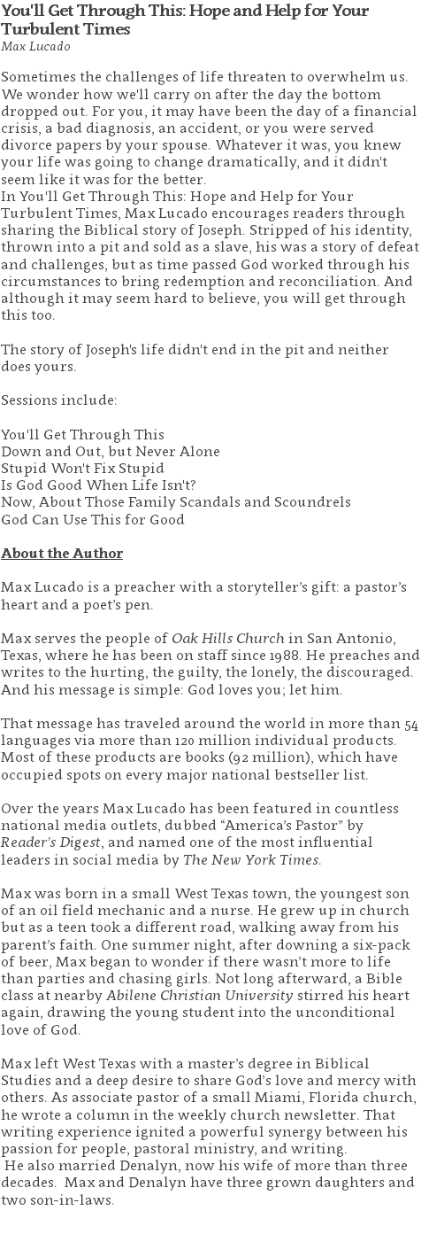 You'll Get Through This: Hope and Help for Your Turbulent Times Max Lucado Sometimes the challenges of life threaten to overwhelm us. We wonder how we'll carry on after the day the bottom dropped out. For you, it may have been the day of a financial crisis, a bad diagnosis, an accident, or you were served divorce papers by your spouse. Whatever it was, you knew your life was going to change dramatically, and it didn't seem like it was for the better. In You'll Get Through This: Hope and Help for Your Turbulent Times, Max Lucado encourages readers through sharing the Biblical story of Joseph. Stripped of his identity, thrown into a pit and sold as a slave, his was a story of defeat and challenges, but as time passed God worked through his circumstances to bring redemption and reconciliation. And although it may seem hard to believe, you will get through this too. The story of Joseph's life didn't end in the pit and neither does yours. Sessions include: You'll Get Through This Down and Out, but Never Alone Stupid Won't Fix Stupid Is God Good When Life Isn't? Now, About Those Family Scandals and Scoundrels God Can Use This for Good About the Author Max Lucado is a preacher with a storyteller’s gift: a pastor’s heart and a poet’s pen. Max serves the people of Oak Hills Church in San Antonio, Texas, where he has been on staff since 1988. He preaches and writes to the hurting, the guilty, the lonely, the discouraged. And his message is simple: God loves you; let him. That message has traveled around the world in more than 54 languages via more than 120 million individual products. Most of these products are books (92 million), which have occupied spots on every major national bestseller list. Over the years Max Lucado has been featured in countless national media outlets, dubbed “America’s Pastor” by Reader’s Digest, and named one of the most influential leaders in social media by The New York Times. Max was born in a small West Texas town, the youngest son of an oil field mechanic and a nurse. He grew up in church but as a teen took a different road, walking away from his parent’s faith. One summer night, after downing a six-pack of beer, Max began to wonder if there wasn’t more to life than parties and chasing girls. Not long afterward, a Bible class at nearby Abilene Christian University stirred his heart again, drawing the young student into the unconditional love of God. Max left West Texas with a master’s degree in Biblical Studies and a deep desire to share God’s love and mercy with others. As associate pastor of a small Miami, Florida church, he wrote a column in the weekly church newsletter. That writing experience ignited a powerful synergy between his passion for people, pastoral ministry, and writing. He also married Denalyn, now his wife of more than three decades. Max and Denalyn have three grown daughters and two son-in-laws. 