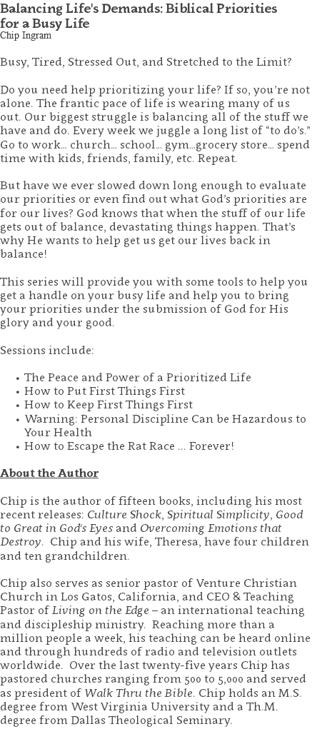 Balancing Life's Demands: Biblical Priorities  for a Busy Life Chip Ingram Busy, Tired, Stressed Out, and Stretched to the Limit? Do you need help prioritizing your life? If so, you’re not alone. The frantic pace of life is wearing many of us out. Our biggest struggle is balancing all of the stuff we have and do. Every week we juggle a long list of “to do’s.” Go to work… church… school… gym…grocery store… spend time with kids, friends, family, etc. Repeat. But have we ever slowed down long enough to evaluate our priorities or even find out what God’s priorities are for our lives? God knows that when the stuff of our life gets out of balance, devastating things happen. That’s why He wants to help get us get our lives back in balance! This series will provide you with some tools to help you get a handle on your busy life and help you to bring your priorities under the submission of God for His glory and your good. Sessions include: The Peace and Power of a Prioritized Life How to Put First Things First How to Keep First Things First Warning: Personal Discipline Can be Hazardous to  Your Health How to Escape the Rat Race ... Forever! About the Author Chip is the author of fifteen books, including his most recent releases: Culture Shock, Spiritual Simplicity, Good to Great in God's Eyes and Overcoming Emotions that Destroy. Chip and his wife, Theresa, have four children and ten grandchildren. Chip also serves as senior pastor of Venture Christian Church in Los Gatos, California, and CEO & Teaching Pastor of Living on the Edge – an international teaching and discipleship ministry. Reaching more than a million people a week, his teaching can be heard online and through hundreds of radio and television outlets worldwide. Over the last twenty-five years Chip has pastored churches ranging from 500 to 5,000 and served as president of Walk Thru the Bible. Chip holds an M.S. degree from West Virginia University and a Th.M. degree from Dallas Theological Seminary. 