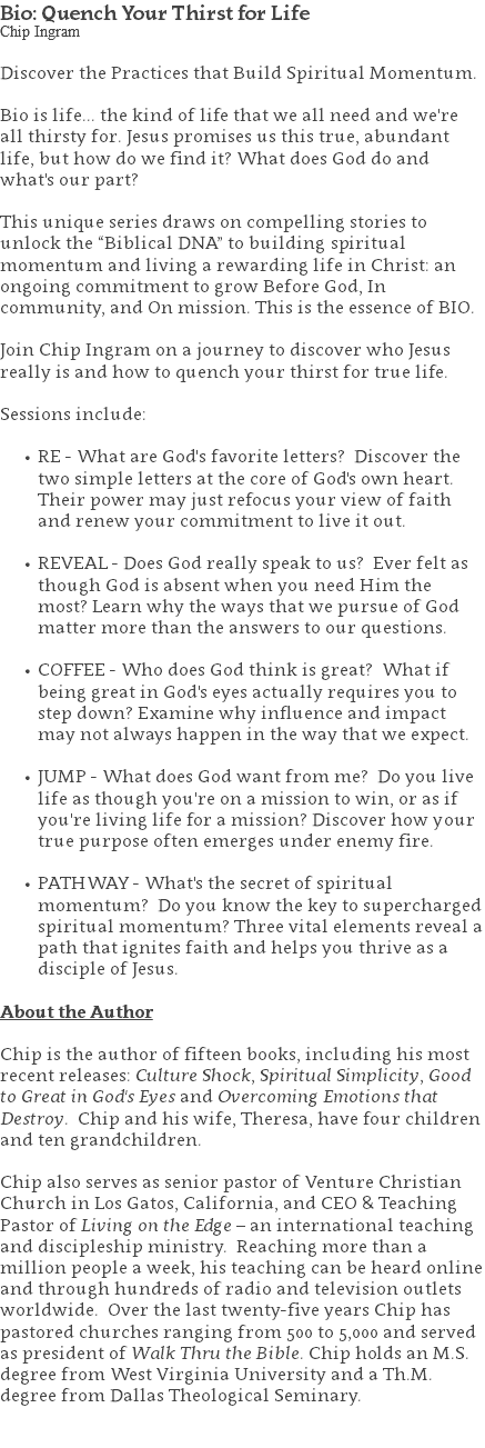 Bio: Quench Your Thirst for Life Chip Ingram Discover the Practices that Build Spiritual Momentum. Bio is life... the kind of life that we all need and we're all thirsty for. Jesus promises us this true, abundant life, but how do we find it? What does God do and what's our part? This unique series draws on compelling stories to unlock the “Biblical DNA” to building spiritual momentum and living a rewarding life in Christ: an ongoing commitment to grow Before God, In community, and On mission. This is the essence of BIO. Join Chip Ingram on a journey to discover who Jesus really is and how to quench your thirst for true life. Sessions include: RE - What are God's favorite letters? Discover the two simple letters at the core of God's own heart. Their power may just refocus your view of faith and renew your commitment to live it out. REVEAL - Does God really speak to us? Ever felt as though God is absent when you need Him the most? Learn why the ways that we pursue of God matter more than the answers to our questions. COFFEE - Who does God think is great? What if being great in God's eyes actually requires you to step down? Examine why influence and impact may not always happen in the way that we expect. JUMP - What does God want from me? Do you live life as though you're on a mission to win, or as if you're living life for a mission? Discover how your true purpose often emerges under enemy fire. PATHWAY - What's the secret of spiritual momentum? Do you know the key to supercharged spiritual momentum? Three vital elements reveal a path that ignites faith and helps you thrive as a disciple of Jesus. About the Author Chip is the author of fifteen books, including his most recent releases: Culture Shock, Spiritual Simplicity, Good to Great in God's Eyes and Overcoming Emotions that Destroy. Chip and his wife, Theresa, have four children and ten grandchildren. Chip also serves as senior pastor of Venture Christian Church in Los Gatos, California, and CEO & Teaching Pastor of Living on the Edge – an international teaching and discipleship ministry. Reaching more than a million people a week, his teaching can be heard online and through hundreds of radio and television outlets worldwide. Over the last twenty-five years Chip has pastored churches ranging from 500 to 5,000 and served as president of Walk Thru the Bible. Chip holds an M.S. degree from West Virginia University and a Th.M. degree from Dallas Theological Seminary. 