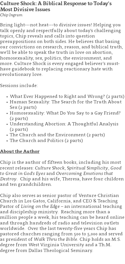 Culture Shock: A Biblical Response to Today's  Most Divisive Issues Chip Ingram Bring light---not heat---to divisive issues! Helping you talk openly and respectfully about today's challenging topics, Chip reveals and calls into question presuppositions on both sides. He believes that basing our convictions on research, reason, and biblical truth, we'll be able to speak the truth in love on abortion, homosexuality, sex, politics, the environment, and more. Culture Shock is every engaged believer’s must-have guidebook to replacing reactionary hate with revolutionary love. Sessions include: What Ever Happened to Right and Wrong? (2 parts) Human Sexuality: The Search for the Truth About Sex (2 parts) Homosexuality: What Do You Say to a Gay Friend? (2 parts) Understanding Abortion: A Thoughtful Analysis  (2 parts) The Church and the Environment (2 parts) The Church and Politics (2 parts) About the Author Chip is the author of fifteen books, including his most recent releases: Culture Shock, Spiritual Simplicity, Good to Great in God's Eyes and Overcoming Emotions that Destroy. Chip and his wife, Theresa, have four children and ten grandchildren. Chip also serves as senior pastor of Venture Christian Church in Los Gatos, California, and CEO & Teaching Pastor of Living on the Edge – an international teaching and discipleship ministry. Reaching more than a million people a week, his teaching can be heard online and through hundreds of radio and television outlets worldwide. Over the last twenty-five years Chip has pastored churches ranging from 500 to 5,000 and served as president of Walk Thru the Bible. Chip holds an M.S. degree from West Virginia University and a Th.M. degree from Dallas Theological Seminary. 