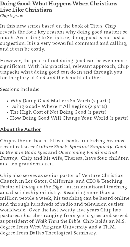 Doing Good: What Happens When Christians  Live Like Christians Chip Ingram In this new series based on the book of Titus, Chip reveals the four key reasons why doing good matters so much. According to Scripture, doing good is not just a suggestion. It is a very powerful command and calling, and it can be costly. However, the price of not doing good can be even more significant. With his practical, relevant approach, Chip unpacks what doing good can do in and through you for the glory of God and the benefit of others. Sessions include: Why Doing Good Matters So Much (2 parts) Doing Good - Where It All Begins (2 parts) The High Cost of Not Doing Good (2 parts) How Doing Good Will Change Your World (2 parts) About the Author Chip is the author of fifteen books, including his most recent releases: Culture Shock, Spiritual Simplicity, Good to Great in God's Eyes and Overcoming Emotions that Destroy. Chip and his wife, Theresa, have four children and ten grandchildren. Chip also serves as senior pastor of Venture Christian Church in Los Gatos, California, and CEO & Teaching Pastor of Living on the Edge – an international teaching and discipleship ministry. Reaching more than a million people a week, his teaching can be heard online and through hundreds of radio and television outlets worldwide. Over the last twenty-five years Chip has pastored churches ranging from 500 to 5,000 and served as president of Walk Thru the Bible. Chip holds an M.S. degree from West Virginia University and a Th.M. degree from Dallas Theological Seminary. 