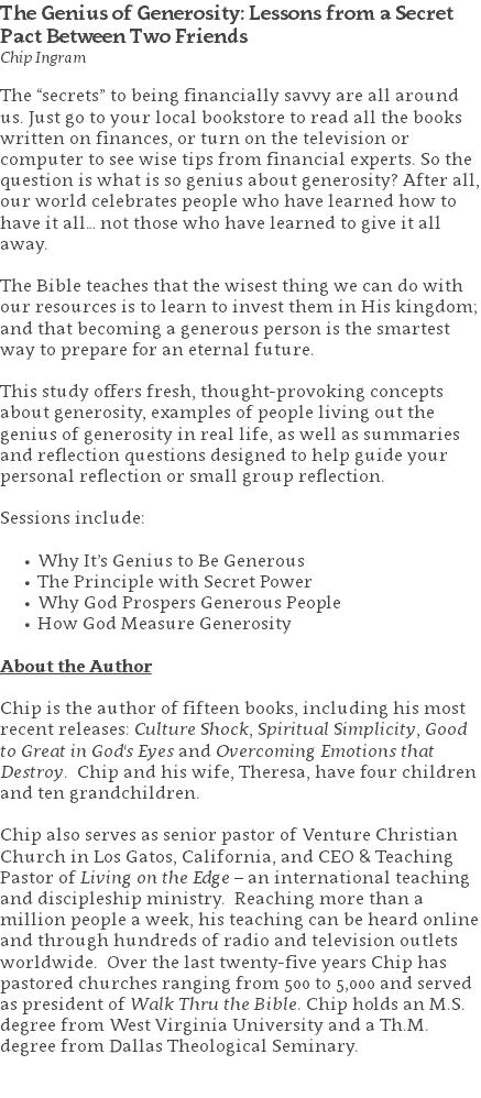 The Genius of Generosity: Lessons from a Secret Pact Between Two Friends Chip Ingram The “secrets” to being financially savvy are all around us. Just go to your local bookstore to read all the books written on finances, or turn on the television or computer to see wise tips from financial experts. So the question is what is so genius about generosity? After all, our world celebrates people who have learned how to have it all… not those who have learned to give it all away. The Bible teaches that the wisest thing we can do with our resources is to learn to invest them in His kingdom; and that becoming a generous person is the smartest way to prepare for an eternal future. This study offers fresh, thought-provoking concepts about generosity, examples of people living out the genius of generosity in real life, as well as summaries and reflection questions designed to help guide your personal reflection or small group reflection. Sessions include: Why It’s Genius to Be Generous The Principle with Secret Power Why God Prospers Generous People How God Measure Generosity About the Author Chip is the author of fifteen books, including his most recent releases: Culture Shock, Spiritual Simplicity, Good to Great in God's Eyes and Overcoming Emotions that Destroy. Chip and his wife, Theresa, have four children and ten grandchildren. Chip also serves as senior pastor of Venture Christian Church in Los Gatos, California, and CEO & Teaching Pastor of Living on the Edge – an international teaching and discipleship ministry. Reaching more than a million people a week, his teaching can be heard online and through hundreds of radio and television outlets worldwide. Over the last twenty-five years Chip has pastored churches ranging from 500 to 5,000 and served as president of Walk Thru the Bible. Chip holds an M.S. degree from West Virginia University and a Th.M. degree from Dallas Theological Seminary. 