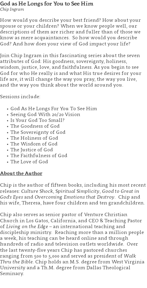 God as He Longs for You to See Him Chip Ingram How would you describe your best friend? How about your spouse or your children? When we know people well, our descriptions of them are richer and fuller than of those we know as mere acquaintances. So how would you describe God? And how does your view of God impact your life? Join Chip Ingram in this fascinating series about the seven attributes of God: His goodness, sovereignty, holiness, wisdom, justice, love, and faithfulness. As you begin to see God for who He really is and what His true desires for your life are, it will change the way you pray, the way you live, and the way you think about the world around you. Sessions include: God As He Longs For You To See Him Seeing God With 20/20 Vision Is Your God Too Small? The Goodness of God The Sovereignty of God The Holiness of God The Wisdom of God The Justice of God The Faithfulness of God The Love of God About the Author Chip is the author of fifteen books, including his most recent releases: Culture Shock, Spiritual Simplicity, Good to Great in God's Eyes and Overcoming Emotions that Destroy. Chip and his wife, Theresa, have four children and ten grandchildren. Chip also serves as senior pastor of Venture Christian Church in Los Gatos, California, and CEO & Teaching Pastor of Living on the Edge – an international teaching and discipleship ministry. Reaching more than a million people a week, his teaching can be heard online and through hundreds of radio and television outlets worldwide. Over the last twenty-five years Chip has pastored churches ranging from 500 to 5,000 and served as president of Walk Thru the Bible. Chip holds an M.S. degree from West Virginia University and a Th.M. degree from Dallas Theological Seminary. 