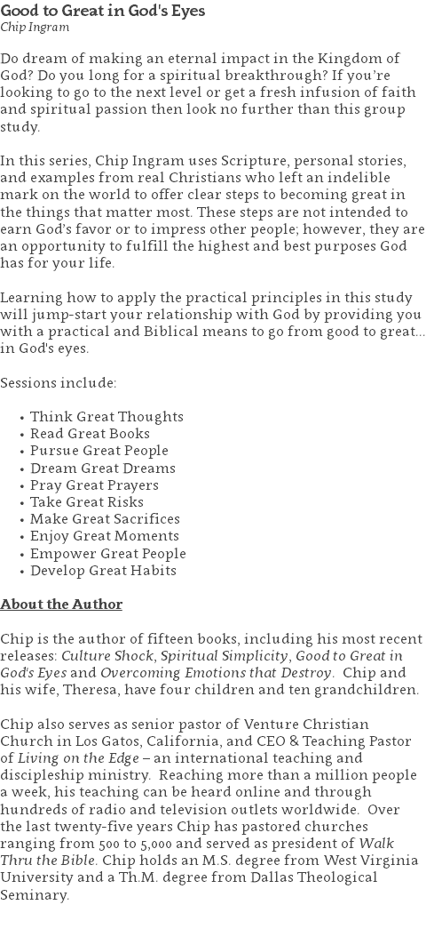 Good to Great in God's Eyes Chip Ingram Do dream of making an eternal impact in the Kingdom of God? Do you long for a spiritual breakthrough? If you’re looking to go to the next level or get a fresh infusion of faith and spiritual passion then look no further than this group study. In this series, Chip Ingram uses Scripture, personal stories, and examples from real Christians who left an indelible mark on the world to offer clear steps to becoming great in the things that matter most. These steps are not intended to earn God’s favor or to impress other people; however, they are an opportunity to fulfill the highest and best purposes God has for your life. Learning how to apply the practical principles in this study will jump-start your relationship with God by providing you with a practical and Biblical means to go from good to great... in God's eyes. Sessions include: Think Great Thoughts Read Great Books Pursue Great People Dream Great Dreams Pray Great Prayers Take Great Risks Make Great Sacrifices Enjoy Great Moments Empower Great People Develop Great Habits About the Author Chip is the author of fifteen books, including his most recent releases: Culture Shock, Spiritual Simplicity, Good to Great in God's Eyes and Overcoming Emotions that Destroy. Chip and his wife, Theresa, have four children and ten grandchildren. Chip also serves as senior pastor of Venture Christian Church in Los Gatos, California, and CEO & Teaching Pastor of Living on the Edge – an international teaching and discipleship ministry. Reaching more than a million people a week, his teaching can be heard online and through hundreds of radio and television outlets worldwide. Over the last twenty-five years Chip has pastored churches ranging from 500 to 5,000 and served as president of Walk Thru the Bible. Chip holds an M.S. degree from West Virginia University and a Th.M. degree from Dallas Theological Seminary. 
