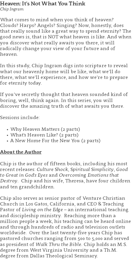 Heaven: It's Not What You Think Chip Ingram What comes to mind when you think of heaven? Clouds? Harps? Angels? Singing? Now, honestly, does that really sound like a great way to spend eternity? The good news is, that is NOT what heaven is like. And when you discover what really awaits you there, it will radically change your view of your future and of heaven. In this study, Chip Ingram digs into scripture to reveal what our heavenly home will be like, what we’ll do there, what we’ll experience, and how we’re to prepare for eternity today. If you’ve secretly thought that heaven sounded kind of boring, well, think again. In this series, you will discover the amazing truth of what awaits you there. Sessions include: Why Heaven Matters (2 parts) What's Heaven Like? (2 parts) A New Home For the New You (2 parts) About the Author Chip is the author of fifteen books, including his most recent releases: Culture Shock, Spiritual Simplicity, Good to Great in God's Eyes and Overcoming Emotions that Destroy. Chip and his wife, Theresa, have four children and ten grandchildren. Chip also serves as senior pastor of Venture Christian Church in Los Gatos, California, and CEO & Teaching Pastor of Living on the Edge – an international teaching and discipleship ministry. Reaching more than a million people a week, his teaching can be heard online and through hundreds of radio and television outlets worldwide. Over the last twenty-five years Chip has pastored churches ranging from 500 to 5,000 and served as president of Walk Thru the Bible. Chip holds an M.S. degree from West Virginia University and a Th.M. degree from Dallas Theological Seminary. 