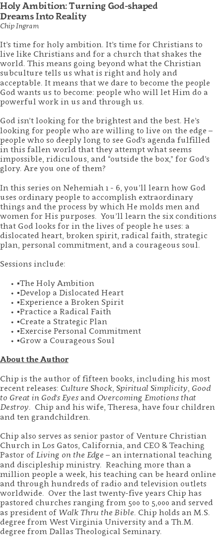 Holy Ambition: Turning God-shaped  Dreams Into Reality Chip Ingram It’s time for holy ambition. It’s time for Christians to live like Christians and for a church that shakes the world. This means going beyond what the Christian subculture tells us what is right and holy and acceptable. It means that we dare to become the people God wants us to become: people who will let Him do a powerful work in us and through us. God isn’t looking for the brightest and the best. He’s looking for people who are willing to live on the edge – people who so deeply long to see God’s agenda fulfilled in this fallen world that they attempt what seems impossible, ridiculous, and “outside the box,” for God’s glory. Are you one of them? In this series on Nehemiah 1 - 6, you’ll learn how God uses ordinary people to accomplish extraordinary things and the process by which He molds men and women for His purposes. You’ll learn the six conditions that God looks for in the lives of people he uses: a dislocated heart, broken spirit, radical faith, strategic plan, personal commitment, and a courageous soul. Sessions include: ▪The Holy Ambition ▪Develop a Dislocated Heart ▪Experience a Broken Spirit ▪Practice a Radical Faith ▪Create a Strategic Plan ▪Exercise Personal Commitment ▪Grow a Courageous Soul About the Author Chip is the author of fifteen books, including his most recent releases: Culture Shock, Spiritual Simplicity, Good to Great in God's Eyes and Overcoming Emotions that Destroy. Chip and his wife, Theresa, have four children and ten grandchildren. Chip also serves as senior pastor of Venture Christian Church in Los Gatos, California, and CEO & Teaching Pastor of Living on the Edge – an international teaching and discipleship ministry. Reaching more than a million people a week, his teaching can be heard online and through hundreds of radio and television outlets worldwide. Over the last twenty-five years Chip has pastored churches ranging from 500 to 5,000 and served as president of Walk Thru the Bible. Chip holds an M.S. degree from West Virginia University and a Th.M. degree from Dallas Theological Seminary. 