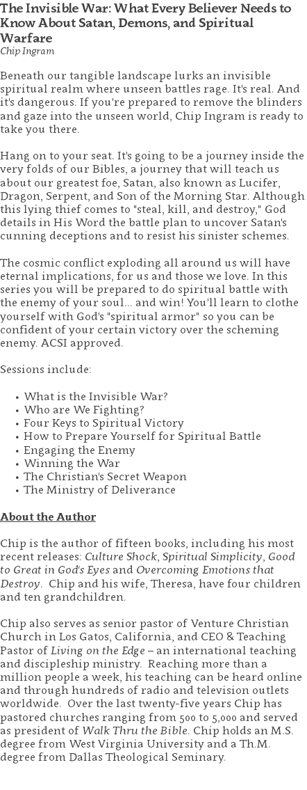 The Invisible War: What Every Believer Needs to Know About Satan, Demons, and Spiritual Warfare Chip Ingram Beneath our tangible landscape lurks an invisible spiritual realm where unseen battles rage. It's real. And it's dangerous. If you're prepared to remove the blinders and gaze into the unseen world, Chip Ingram is ready to take you there. Hang on to your seat. It's going to be a journey inside the very folds of our Bibles, a journey that will teach us about our greatest foe, Satan, also known as Lucifer, Dragon, Serpent, and Son of the Morning Star. Although this lying thief comes to "steal, kill, and destroy," God details in His Word the battle plan to uncover Satan's cunning deceptions and to resist his sinister schemes. The cosmic conflict exploding all around us will have eternal implications, for us and those we love. In this series you will be prepared to do spiritual battle with the enemy of your soul... and win! You'll learn to clothe yourself with God's "spiritual armor" so you can be confident of your certain victory over the scheming enemy. ACSI approved. Sessions include: What is the Invisible War? Who are We Fighting? Four Keys to Spiritual Victory How to Prepare Yourself for Spiritual Battle Engaging the Enemy Winning the War The Christian's Secret Weapon The Ministry of Deliverance About the Author Chip is the author of fifteen books, including his most recent releases: Culture Shock, Spiritual Simplicity, Good to Great in God's Eyes and Overcoming Emotions that Destroy. Chip and his wife, Theresa, have four children and ten grandchildren. Chip also serves as senior pastor of Venture Christian Church in Los Gatos, California, and CEO & Teaching Pastor of Living on the Edge – an international teaching and discipleship ministry. Reaching more than a million people a week, his teaching can be heard online and through hundreds of radio and television outlets worldwide. Over the last twenty-five years Chip has pastored churches ranging from 500 to 5,000 and served as president of Walk Thru the Bible. Chip holds an M.S. degree from West Virginia University and a Th.M. degree from Dallas Theological Seminary. 