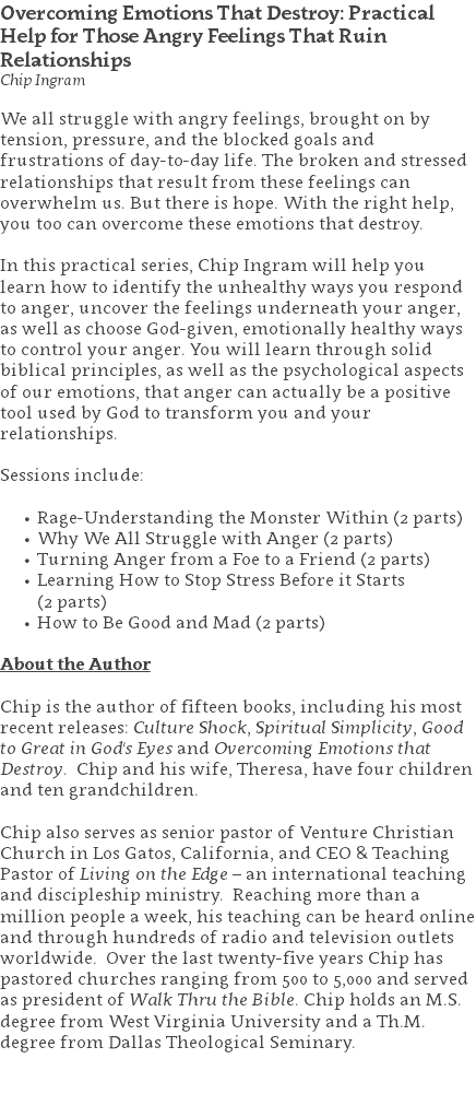 Overcoming Emotions That Destroy: Practical Help for Those Angry Feelings That Ruin Relationships Chip Ingram We all struggle with angry feelings, brought on by tension, pressure, and the blocked goals and frustrations of day-to-day life. The broken and stressed relationships that result from these feelings can overwhelm us. But there is hope. With the right help, you too can overcome these emotions that destroy. In this practical series, Chip Ingram will help you learn how to identify the unhealthy ways you respond to anger, uncover the feelings underneath your anger, as well as choose God-given, emotionally healthy ways to control your anger. You will learn through solid biblical principles, as well as the psychological aspects of our emotions, that anger can actually be a positive tool used by God to transform you and your relationships. Sessions include: Rage-Understanding the Monster Within (2 parts) Why We All Struggle with Anger (2 parts) Turning Anger from a Foe to a Friend (2 parts) Learning How to Stop Stress Before it Starts  (2 parts) How to Be Good and Mad (2 parts) About the Author Chip is the author of fifteen books, including his most recent releases: Culture Shock, Spiritual Simplicity, Good to Great in God's Eyes and Overcoming Emotions that Destroy. Chip and his wife, Theresa, have four children and ten grandchildren. Chip also serves as senior pastor of Venture Christian Church in Los Gatos, California, and CEO & Teaching Pastor of Living on the Edge – an international teaching and discipleship ministry. Reaching more than a million people a week, his teaching can be heard online and through hundreds of radio and television outlets worldwide. Over the last twenty-five years Chip has pastored churches ranging from 500 to 5,000 and served as president of Walk Thru the Bible. Chip holds an M.S. degree from West Virginia University and a Th.M. degree from Dallas Theological Seminary. 