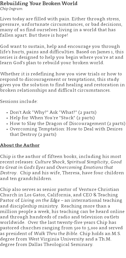 Rebuilding Your Broken World Chip Ingram Lives today are filled with pain. Either through stress, pressure, unfortunate circumstances, or bad decisions, many of us find ourselves living in a world that has fallen apart. But there is hope! God want to sustain, help and encourage you through life’s hurts, pains and difficulties. Based on James 1, this series is designed to help you begin where you're at and learn God’s plan to rebuild your broken world. Whether it is redefining how you view trials or how to respond to discouragement or temptations, this study gives you the solution to find healing and restoration in broken relationships and difficult circumstances. Sessions include: Don’t Ask “Why?” Ask “What?” (2 parts) Help for When You're "Stuck" (2 parts) How to Slay the Dragon of Discouragement (2 parts) Overcoming Temptation: How to Deal with Desires that Destroy (2 parts) About the Author Chip is the author of fifteen books, including his most recent releases: Culture Shock, Spiritual Simplicity, Good to Great in God's Eyes and Overcoming Emotions that Destroy. Chip and his wife, Theresa, have four children and ten grandchildren. Chip also serves as senior pastor of Venture Christian Church in Los Gatos, California, and CEO & Teaching Pastor of Living on the Edge – an international teaching and discipleship ministry. Reaching more than a million people a week, his teaching can be heard online and through hundreds of radio and television outlets worldwide. Over the last twenty-five years Chip has pastored churches ranging from 500 to 5,000 and served as president of Walk Thru the Bible. Chip holds an M.S. degree from West Virginia University and a Th.M. degree from Dallas Theological Seminary. 