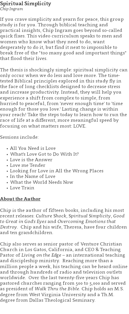 Spiritual Simplicity Chip Ingram If you crave simplicity and yearn for peace, this group study is for you. Through biblical teaching and practical insights, Chip Ingram goes beyond so-called quick fixes. This video curriculum speaks to men and women who know what they need to do, want desperately to do it, but find it next to impossible to break free of the "too many good and important things" that flood their lives. The thesis is shockingly simple: spiritual simplicity can only occur when we do less and love more. The time-tested Biblical principles explored in this study fly in the face of long checklists designed to decrease stress and increase productivity. Instead, they will help you experience a shift from complex to simple, from hurried to peaceful, from 'never enough time' to 'time enough for those you love.' Lasting change is within your reach! Take the steps today to learn how to run the race of life at a different, more meaningful speed by focusing on what matters most: LOVE. Sessions include: All You Need is Love What's Love Got to Do With It? Love is the Answer Love me Tender Looking for Love in All the Wrong Places In the Name of Love What the World Needs Now Love Train About the Author Chip is the author of fifteen books, including his most recent releases: Culture Shock, Spiritual Simplicity, Good to Great in God's Eyes and Overcoming Emotions that Destroy. Chip and his wife, Theresa, have four children and ten grandchildren. Chip also serves as senior pastor of Venture Christian Church in Los Gatos, California, and CEO & Teaching Pastor of Living on the Edge – an international teaching and discipleship ministry. Reaching more than a million people a week, his teaching can be heard online and through hundreds of radio and television outlets worldwide. Over the last twenty-five years Chip has pastored churches ranging from 500 to 5,000 and served as president of Walk Thru the Bible. Chip holds an M.S. degree from West Virginia University and a Th.M. degree from Dallas Theological Seminary. 