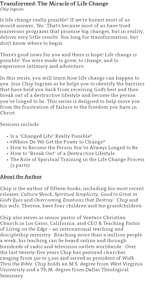 Transformed: The Miracle of Life Change Chip Ingram Is life change really possible? If we're honest most of us would answer, 'No.' That’s because most of us have tried numerous programs that promise big changes, but in reality, deliver very little results. You long for transformation, but don't know where to begin. There's good news for you and there is hope! Life change is possible! You were made to grow, to change, and to experience intimacy and adventure. In this series, you will learn how life change can happen to you. Join Chip Ingram as he helps you to identify the barriers that have held you back from receiving God's best and then break out of a destructive lifestyle and become the person you've longed to be. This series is designed to help move you from the frustration of failure to the freedom you have in Christ. Sessions include: Is a “Changed Life” Really Possible? ▪Where Do We Get the Power to Change? How to Become the Person You’ve Always Longed to Be How to “Break Out” of a Destructive Lifestyle The Role of Spiritual Training in the Life Change Process (2 parts) About the Author Chip is the author of fifteen books, including his most recent releases: Culture Shock, Spiritual Simplicity, Good to Great in God's Eyes and Overcoming Emotions that Destroy. Chip and his wife, Theresa, have four children and ten grandchildren. Chip also serves as senior pastor of Venture Christian Church in Los Gatos, California, and CEO & Teaching Pastor of Living on the Edge – an international teaching and discipleship ministry. Reaching more than a million people a week, his teaching can be heard online and through hundreds of radio and television outlets worldwide. Over the last twenty-five years Chip has pastored churches ranging from 500 to 5,000 and served as president of Walk Thru the Bible. Chip holds an M.S. degree from West Virginia University and a Th.M. degree from Dallas Theological Seminary. 