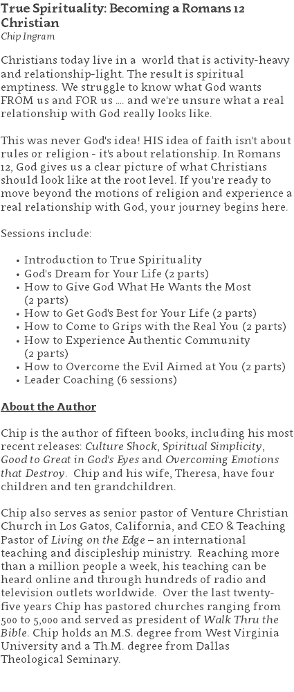 True Spirituality: Becoming a Romans 12 Christian Chip Ingram Christians today live in a world that is activity-heavy and relationship-light. The result is spiritual emptiness. We struggle to know what God wants FROM us and FOR us …. and we're unsure what a real relationship with God really looks like. This was never God's idea! HIS idea of faith isn't about rules or religion - it's about relationship. In Romans 12, God gives us a clear picture of what Christians should look like at the root level. If you're ready to move beyond the motions of religion and experience a real relationship with God, your journey begins here. Sessions include: Introduction to True Spirituality God's Dream for Your Life (2 parts) How to Give God What He Wants the Most  (2 parts) How to Get God's Best for Your Life (2 parts) How to Come to Grips with the Real You (2 parts) How to Experience Authentic Community  (2 parts) How to Overcome the Evil Aimed at You (2 parts) Leader Coaching (6 sessions) About the Author Chip is the author of fifteen books, including his most recent releases: Culture Shock, Spiritual Simplicity,  Good to Great in God's Eyes and Overcoming Emotions that Destroy. Chip and his wife, Theresa, have four children and ten grandchildren. Chip also serves as senior pastor of Venture Christian Church in Los Gatos, California, and CEO & Teaching Pastor of Living on the Edge – an international teaching and discipleship ministry. Reaching more than a million people a week, his teaching can be heard online and through hundreds of radio and television outlets worldwide. Over the last twenty-five years Chip has pastored churches ranging from 500 to 5,000 and served as president of Walk Thru the Bible. Chip holds an M.S. degree from West Virginia University and a Th.M. degree from Dallas Theological Seminary. 